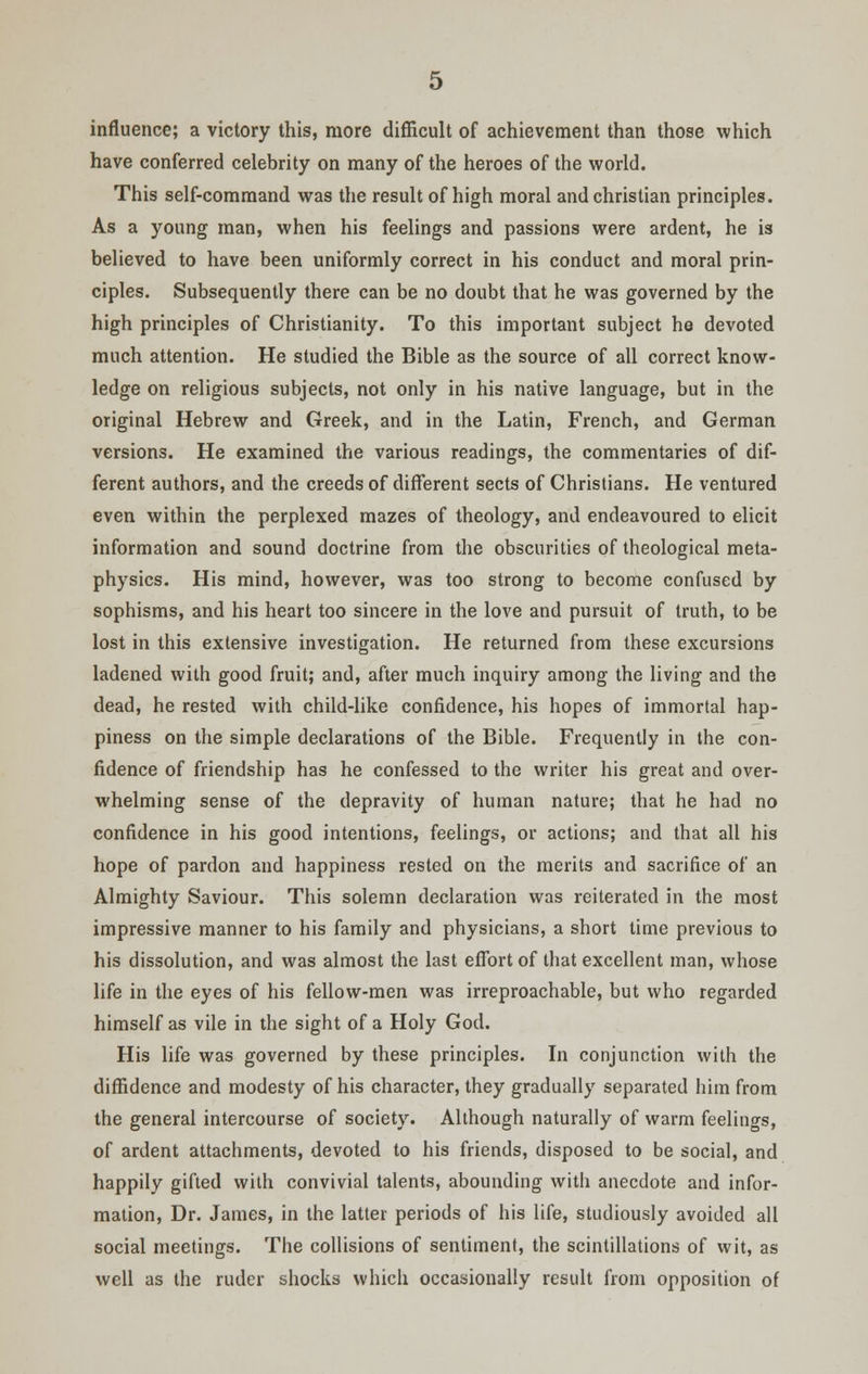 influence; a victory this, more difficult of achievement than those which have conferred celebrity on many of the heroes of the world. This self-command was the result of high moral and christian principles. As a young man, when his feelings and passions were ardent, he is believed to have been uniformly correct in his conduct and moral prin- ciples. Subsequently there can be no doubt that he was governed by the high principles of Christianity. To this important subject he devoted much attention. He studied the Bible as the source of all correct know- ledge on religious subjects, not only in his native language, but in the original Hebrew and Greek, and in the Latin, French, and German versions. He examined the various readings, the commentaries of dif- ferent authors, and the creeds of different sects of Christians. He ventured even within the perplexed mazes of theology, and endeavoured to elicit information and sound doctrine from the obscurities of theological meta- physics. His mind, however, was too strong to become confused by sophisms, and his heart too sincere in the love and pursuit of truth, to be lost in this extensive investigation. He returned from these excursions ladened with good fruit; and, after much inquiry among the living and the dead, he rested with child-like confidence, his hopes of immortal hap- piness on the simple declarations of the Bible. Frequently in the con- fidence of friendship has he confessed to the writer his great and over- whelming sense of the depravity of human nature; that he had no confidence in his good intentions, feelings, or actions; and that all his hope of pardon and happiness rested on the merits and sacrifice of an Almighty Saviour. This solemn declaration was reiterated in the most impressive manner to his family and physicians, a short time previous to his dissolution, and was almost the last effort of that excellent man, whose life in the eyes of his fellow-men was irreproachable, but who regarded himself as vile in the sight of a Holy God. His life was governed by these principles. In conjunction with the diffidence and modesty of his character, they gradually separated him from the general intercourse of society. Although naturally of warm feelings, of ardent attachments, devoted to his friends, disposed to be social, and happily gifted with convivial talents, abounding with anecdote and infor- mation, Dr. James, in the latter periods of his life, studiously avoided all social meetings. The collisions of sentiment, the scintillations of wit, as well as the ruder shocks which occasionally result from opposition of