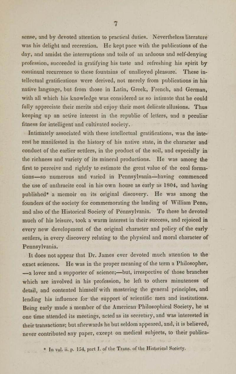 sense, and by devoted attention to practical duties. Nevertheless literature was his delight and recreation. He kept pace with the publications of the day, and amidst the interruptions and toils of an arduous and self-denying profession, succeeded in gratifying his taste and refreshing his spirit by continual recurrence to these fountains of unalloyed pleasure. These in- tellectual gratifications were derived, not merely from publications in his native language, but from those in Latin, Greek, French, and German, with all which his knowledge was considered as so intimate that he could fully appreciate their merits and enjoy their most delicate allusions. Thus keeping up an active interest in the republic of letters, and a peculiar fitness for intelligent and cultivated society. Intimately associated with these intellectual gratifications, was the inte- rest he manifested in the history of his native state, in the character and conduct of the earlier settlers, in the product of the soil, and especially in the richness and variety of its mineral productions. He was among the first to perceive and rightly to estimate the great value of the coal forma- tions—so numerous and varied in Pennsylvania—having commenced the use of anthracite coal in his own house as early as 1804, and having published* a memoir on its original discovery. He was among the founders of the society for commemorating the landing of William Penn, and also of the Historical Society of Pennsylvania. To these he devoted much of his leisure, took a warm interest in their success, and rejoiced in every new development of the original character and policy of the early settlers, in every discovery relating to the physical and moral character of Pennsylvania. It does not appear that Dr. James ever devoted much attention to the exact sciences. He was in the proper meaning of the term a Philosopher, —a lover and a supporter of science;—but, irrespective of those branches which are involved in his profession, he left to others minuteness of detail, and contented himself with mastering the general principles, and lending his influence for the support of scientific men and institutions. Being early made a member of the American Philosophical Society, he at one time attended its meetings, acted as its secretary, and was interested in their transactions; but afterwards he but seldom appeared, and, it is believed, never contributed any paper, except on medical subjects, to their publica- * In vol. ii. p. 154, part I. of the Trans, of the Historical Society.