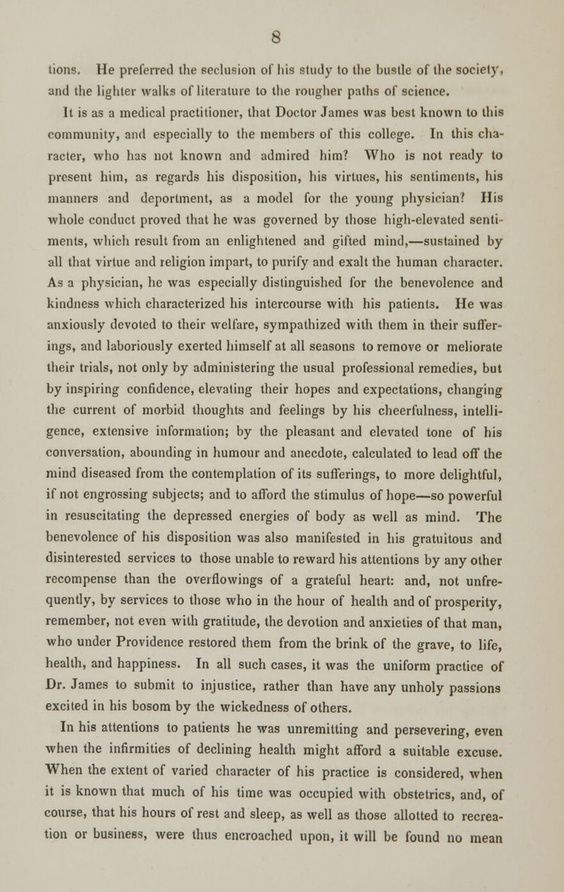 tions. He preferred the seclusion of his study to the bustle of the society, and the lighter walks of literature to the rougher paths of science. It is as a medical practitioner, that Doctor James was best known to this community, and especially to the members of this college. In this cha- racter, who has not known and admired him? Who is not ready to present him, as regards his disposition, his virtues, his sentiments, his manners and deportment, as a model for the young physician? His whole conduct proved that he was governed by those high-elevated senti- ments, which result from an enlightened and gifted mind,—sustained by all that virtue and religion impart, to purify and exalt the human character. As a physician, he was especially distinguished for the benevolence and kindness which characterized his intercourse with his patients. He was anxiously devoted to their welfare, sympathized with them in their suffer- ings, and laboriously exerted himself at all seasons to remove or meliorate their trials, not only by administering the usual professional remedies, but by inspiring confidence, elevating their hopes and expectations, changing the current of morbid thoughts and feelings by his cheerfulness, intelli- gence, extensive information; by the pleasant and elevated tone of his conversation, abounding in humour and anecdote, calculated to lead off the mind diseased from the contemplation of its sufferings, to more delightful, if not engrossing subjects; and to afford the stimulus of hope—so powerful in resuscitating the depressed energies of body as well as mind. The benevolence of his disposition was also manifested in his gratuitous and disinterested services to those unable to reward his attentions by any other recompense than the overflowings of a grateful heart: and, not unfre- quently, by services to those who in the hour of health and of prosperity, remember, not even with gratitude, the devotion and anxieties of that man, who under Providence restored them from the brink of the grave, to life, health, and happiness. In all such cases, it was the uniform practice of Dr. James to submit to injustice, rather than have any unholy passions excited in his bosom by the wickedness of others. In his attentions to patients he was unremitting and persevering, even when the infirmities of declining health might afford a suitable excuse. When the extent of varied character of his practice is considered, when it is known that much of his time was occupied with obstetrics, and, of course, that his hours of rest and sleep, as well as those allotted to recrea- tion or business, were thus encroached upon, it will be found no mean