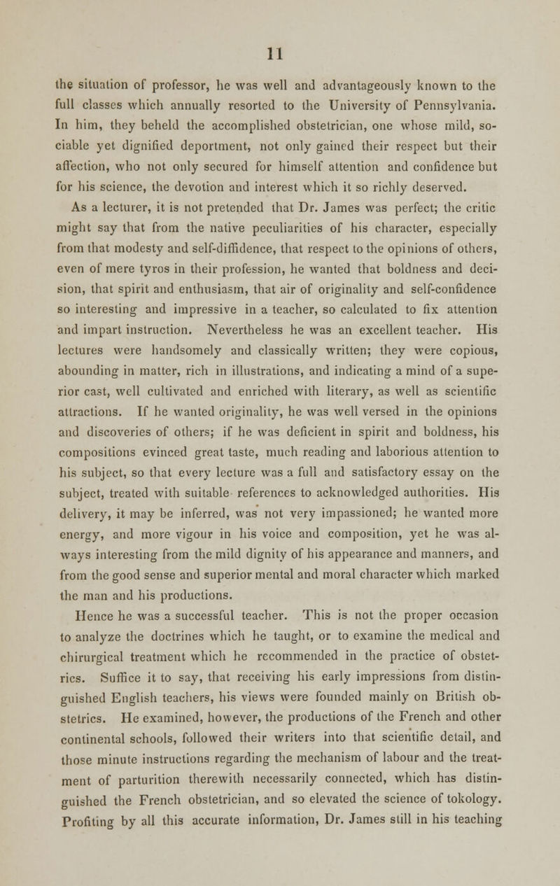 the situation of professor, he was well and advantageously known to the full classes which annually resorted to the University of Pennsylvania. In him, they beheld the accomplished obstetrician, one whose mild, so- ciable yet dignified deportment, not only gained their respect but their affection, who not only secured for himself attention and confidence but for his science, the devotion and interest which it so richly deserved. As a lecturer, it is not pretended that Dr. James was perfect; the critic might say that from the native peculiarities of his character, especially from that modesty and self-diffidence, that respect to the opinions of others, even of mere tyros in their profession, he wanted that boldness and deci- sion, that spirit and enthusiasm, that air of originality and self-confidence so interesting and impressive in a teacher, so calculated to fix attention and impart instruction. Nevertheless he was an excellent teacher. His lectures were handsomely and classically written; they were copious, abounding in matter, rich in illustrations, and indicating a mind of a supe- rior cast, well cultivated and enriched with literary, as well as scientific attractions. If he wanted originality, he was well versed in the opinions and discoveries of others; if he was deficient in spirit and boldness, his compositions evinced great taste, much reading and laborious attention to his subject, so that every lecture was a full and satisfactory essay on the subject, treated with suitable references to acknowledged authorities. His delivery, it may be inferred, was not very impassioned; he wanted more energy, and more vigour in his voice and composition, yet he was al- ways interesting from the mild dignity of his appearance and manners, and from the good sense and superior mental and moral character which marked the man and his productions. Hence he was a successful teacher. This is not the proper occasion to analyze the doctrines which he taught, or to examine the medical and chirurgical treatment which he recommended in the practice of obstet- rics. Suffice it to say, that receiving his early impressions from distin- guished English teachers, his views were founded mainly on British ob- stetrics. He examined, however, the productions of the French and other continental schools, followed their writers into that scientific detail, and those minute instructions regarding the mechanism of labour and the treat- ment of parturition therewith necessarily connected, which has distin- guished the French obstetrician, and so elevated the science of tokology. Profiting by all this accurate information, Dr. James still in his teaching