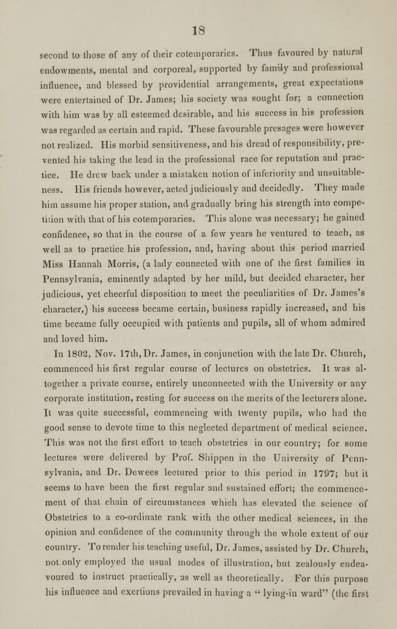 second to those of any of their cotemporaries. Thus favoured by natural endowments, mental and corporeal,, supported by family and professional influence, and blessed by providential arrangements, great expectations were entertained of Dr. James; his society was sought for; a connection with him was by all esteemed desirable, and his success in his profession was regarded as certain and rapid. These favourable presages were however not realized. His morbid sensitiveness, and his dread of responsibility, pre- vented his taking the lead in the professional race for reputation and prac- tice. He drew back under a mistaken notion of inferiority and unsuitable- ness. His friends however, acted judiciously and decidedly. They made him assume his proper station, and gradually bring his strength into compe- tition with that of his cotemporaries. This alone was necessary; he gained confidence, so that in the course of a few years he ventured to teach, as well as to practice his profession, and, having about this period married Miss Hannah Morris, (a lady connected with one of the first families in Pennsylvania, eminently adapted by her mild, but decided character, her judicious, yet cheerful disposition to meet the peculiarities of Dr. James's character,) his success became certain, business rapidly increased, and his time became fully occupied with patients and pupils, all of whom admired and loved him. In 1802, Nov. 17th, Dr. James, in conjunction with the late Dr. Church, commenced his first regular course of lectures on obstetrics. It was al- together a private course, entirely unconnected with the University or any corporate institution, resting for success on the merits of the lecturers alone. It was quite successful, commencing with twenty pupils, who had the good sense to devote time to this neglected department of medical science. This was not the first effort to teach obstetrics in our country; for some lectures were delivered by Prof. Shippen in the University of Penn- sylvania, and Dr. Dewees lectured prior to this period in 1797; but it seems to have been the first regular and sustained effort; the commence- ment of that chain of circumstances which has elevated the science of Obstetrics to a co-ordinate rank with the other medical sciences, in the opinion and confidence of the community through the whole extent of our country. To render his teaching useful, Dr. James, assisted by Dr. Church, not only employed the usual modes of illustration, but zealously endea- voured to instruct practically, as well as theoretically. For this purpose his influence and exertions prevailed in having a  lying-in ward (the first