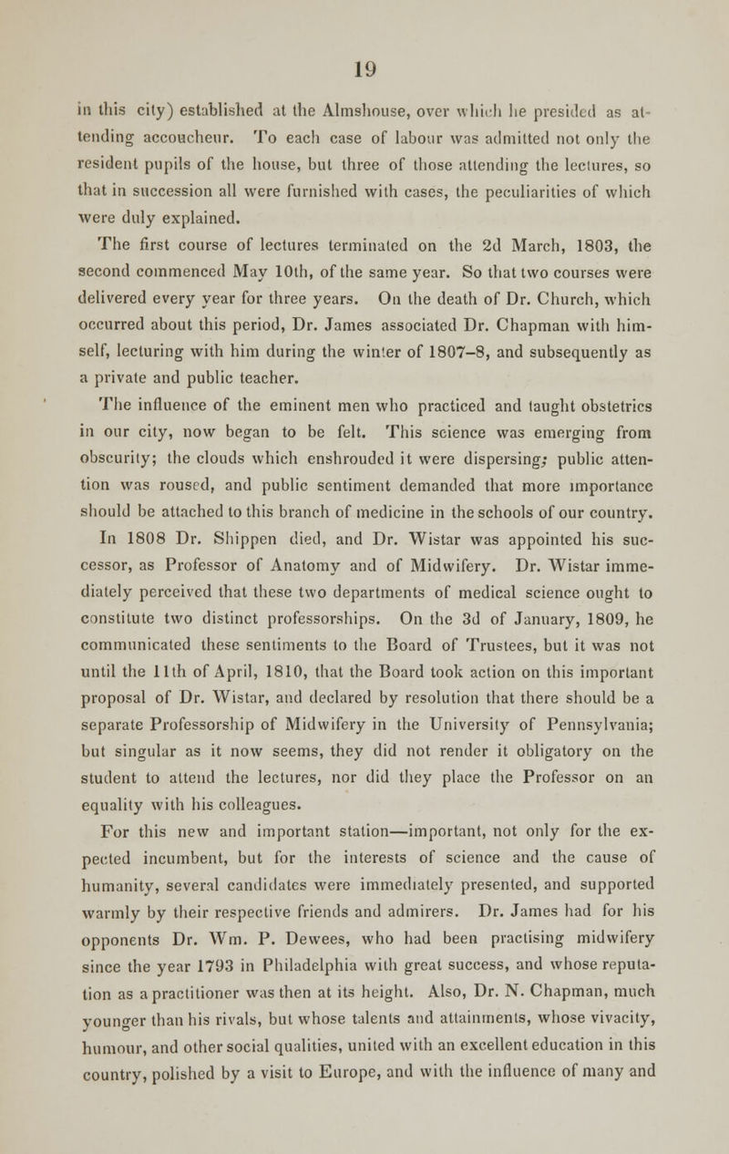 in this city) established at the Almshouse, over which he presided as at- tending accoucheur. To each case of labour was admitted not only the resident pupils of the house, but three of those attending the leclures, so that in succession all were furnished with cases, the peculiarities of which were duly explained. The first course of lectures terminated on the 2d March, 1803, the second commenced May 10th, of the same year. So that two courses were delivered every year for three years. On the death of Dr. Church, which occurred about this period, Dr. James associated Dr. Chapman with him- self, lecturing with him during the winter of 1807-8, and subsequently as a private and public teacher. The influence of the eminent men who practiced and taught obstetrics in our city, now began to be felt. This science was emerging from obscurity; the clouds which enshrouded it were dispersing; public atten- tion was roused, and public sentiment demanded that more importance should be attached to this branch of medicine in the schools of our country. In 1808 Dr. Shippen died, and Dr. Wistar was appointed his suc- cessor, as Professor of Anatomy and of Midwifery. Dr. Wistar imme- diately perceived that these two departments of medical science ought to constitute two distinct professorships. On the 3d of January, 1809, he communicated these sentiments to the Board of Trustees, but it was not until the 11th of April, 1810, that the Board took action on this important proposal of Dr. Wistar, and declared by resolution that there should be a separate Professorship of Midwifery in the University of Pennsylvania; but singular as it now seems, they did not render it obligatory on the student to attend the lectures, nor did they place the Professor on an equality with his colleagues. For this new and important station—important, not only for the ex- pected incumbent, but for the interests of science and the cause of humanity, several candidates were immediately presented, and supported warmly by their respective friends and admirers. Dr. James had for his opponents Dr. Wm. P. Dewees, who had been practising midwifery since the year 1793 in Philadelphia with great success, and whose reputa- tion as a practitioner was then at its height. Also, Dr. N. Chapman, much younger than his rivals, but whose talents and attainments, whose vivacity, humour, and other social qualities, united with an excellent education in this country, polished by a visit to Europe, and with the influence of many and