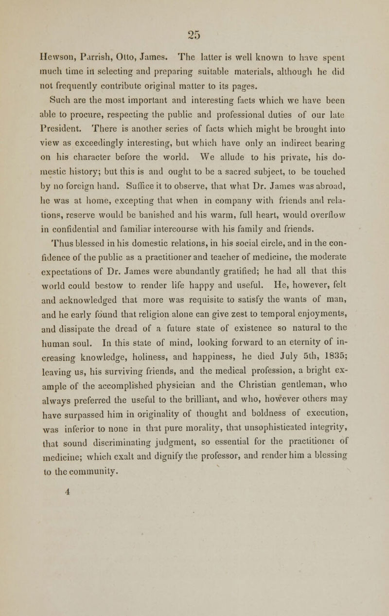 Ilcwson, Parrish, Otto, James. The latter is well known to have spent much time in selecting and preparing suitable materials, although he did not frequently contribute original matter to its pages. Such are the most important and interesting facts which we have been able to procure, respecting the public and professional duties of our late President. There is another series of facts which might be brought into view as exceedingly interesting, but which have only an indirect bearing on his character before the world. We allude to his private, his do- mestic history; but this is and ought to be a sacred subject, to be touched by no foreign hand. Suffice it to observe, that what Dr. James was abroad, he was at home, excepting that when in company with friends and rela- tions, reserve would be banished and his warm, full heart, would overflow in confidential and familiar intercourse with his family and friends. Thus blessed in his domestic relations, in his social circle, and in the con- fidence of the public as a practitioner and teacher of medicine, the moderate expectations of Dr. James were abundantly gratified; he had all that this world could bestow to render life happy and useful. He, however, felt and acknowledged that more was requisite to satisfy the wants of man, and he early found that religion alone can give zest to temporal enjoyments, and dissipate the dread of a future state of existence so natural to the human soul. In this state of mind, looking forward to an eternity of in- creasing knowledge, holiness, and happiness, he died July 5th, 1835; leaving us, his surviving friends, and the medical profession, a bright ex- ample of the accomplished physician and the Christian gentleman, who always preferred the useful to the brilliant, and who, however others may have surpassed him in originality of thought and boldness of execution, was inferior to none in that pure morality, that unsophisticated integrity, that sound discriminating judgment, so essential for the practitionei of medicine; which exalt and dignify the professor, and render him a blessing to the community.