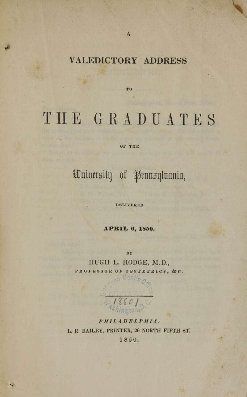 \ VALEDICTORY ADDRESS THE GRADUATES Ituiutraitij of |knnsijluania, DELIVERED APRIL. 6, 1S50. BY HUGH L. HODGE, M.D., PROFESSOR OF OBSTETRICS, & C . lUoj PHILADELPHIA: L. R. BAILEY, PRINTER, 26 NORTH FIFTH ST. 1850.