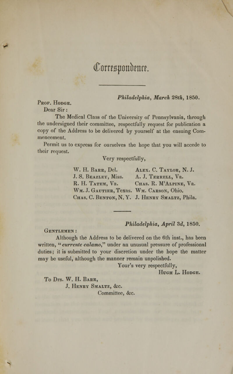 Cormqronbenrc. Philadelphia, March 28th, 1850. Prop. Hodge. Dear Sir: The Medical Class of the University of Pennsylvania, through the undersigned their committee, respectfully request for publication a copy of the Address to be delivered by yourself at the ensuing Com- mencement. Permit us to express for ourselves the hope that you will accede to their request. Very respectfully, W. H. Barr, Del. Alex. C. Taylor, N. J. J. S. Beazley, Miss. A. J. Terrell, Va. R. H. Tatem, Va. Chas. R. M'Alpine, Va. Wm. J. Gautier, Texas. Wm. Carson, Ohio. Chas. C. Benton, N. Y. J. Henry Smaltz, Phila. Philadelphia, April 3d, 1850. Gentlemen : Although the Address to be delivered on the 6th inst., has been written,  currente calamo under an unusual pressure of professional duties; it is submitted to your discretion under the hope the matter may be useful, although the manner remain unpolished. Your's very respectfully, Hugh L. Hodge. To Drs. W. H. Barr, J. Henry Smaltz, &c. Committee, &c.