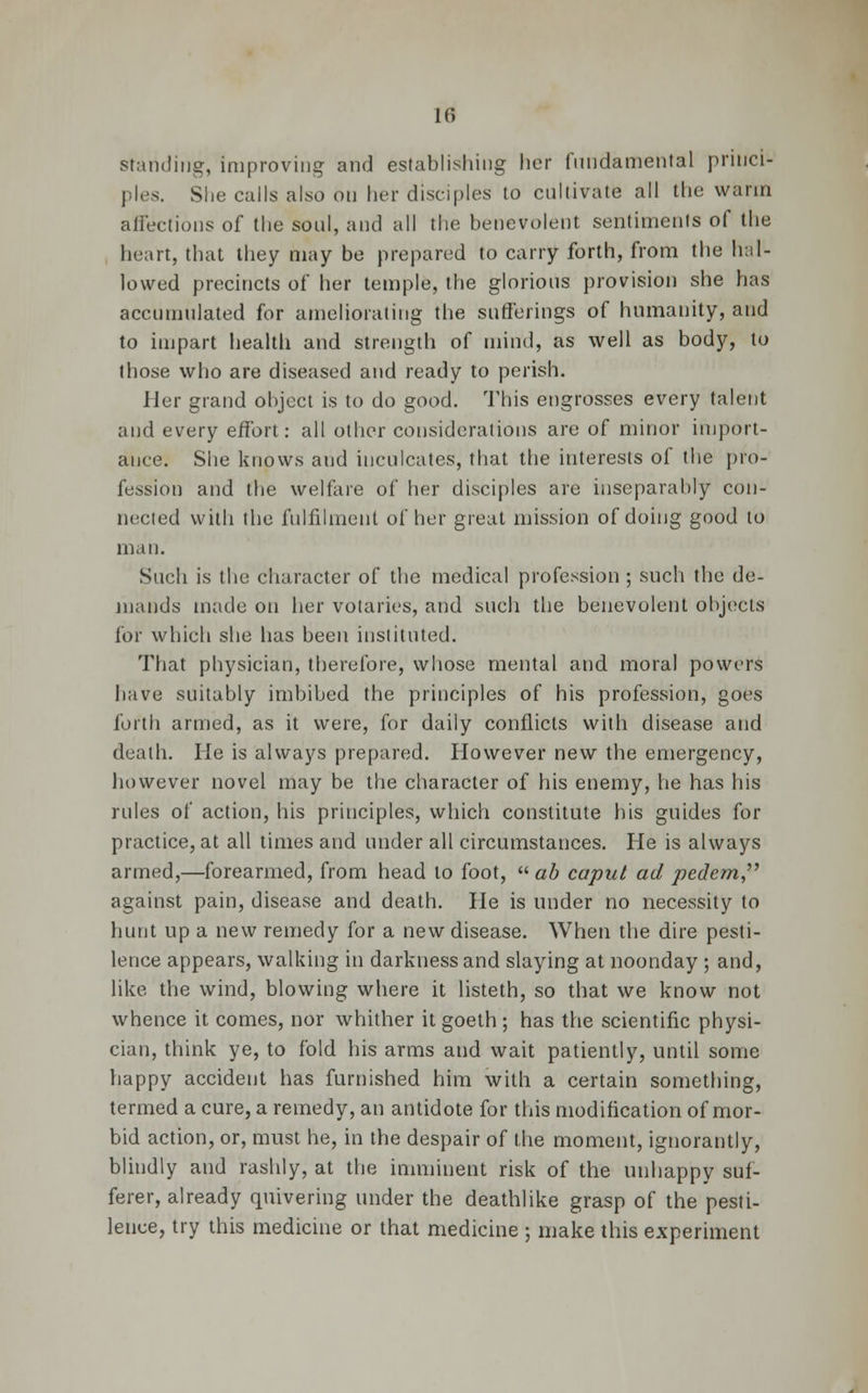 standing, improving and establishing her fundamental princi- ples. She calls also on her disciples to cultivate all the warm affections of the soul, and all the benevolent .sentiments of the heart, that they may be prepared to carry forth, from the hill- lowed precincts of her temple, the glorious provision she has accumulated for ameliorating the sufferings of humanity, and to impart health and strength of mind, as well as body, to those who are diseased and ready to perish. Her grand object is to do good. This engrosses every talent and every effort: all other considerations are of minor import- ance. She knows and inculcates, that the interests of the pro- fession and the welfare of her disciples are inseparably con- nected with the fulfilment of her great mission of doing good to man. Such is the character of the medical profession; such the de- mands made on her votaries, and such the benevolent objects for which she has been instituted. That physician, therefore, whose mental and. moral powers have suitably imbibed the principles of his profession, goes forth armed, as it were, for daily conflicts with disease and death. He is always prepared. However new the emergency, however novel may be the character of his enemy, he has his rules of action, his principles, which constitute his guides for practice, at all times and under all circumstances. He is always armed,—forearmed, from head to foot,  ab caput ad pedem against pain, disease and death. He is under no necessity to hunt up a new remedy for a new disease. When the dire pesti- lence appears, walking in darkness and slaying at noonday ; and, like the wind, blowing where it listeth, so that we know not whence it comes, nor whither it goeth ; has the scientific physi- cian, think ye, to fold his arms and wait patiently, until some happy accident has furnished him with a certain something, termed a cure, a remedy, an antidote for this modification of mor- bid action, or, must he, in the despair of the moment, ignorantly, blindly and rashly, at the imminent risk of the unhappy suf- ferer, already quivering under the deathlike grasp of the pesti- lence, try this medicine or that medicine ; make this experiment