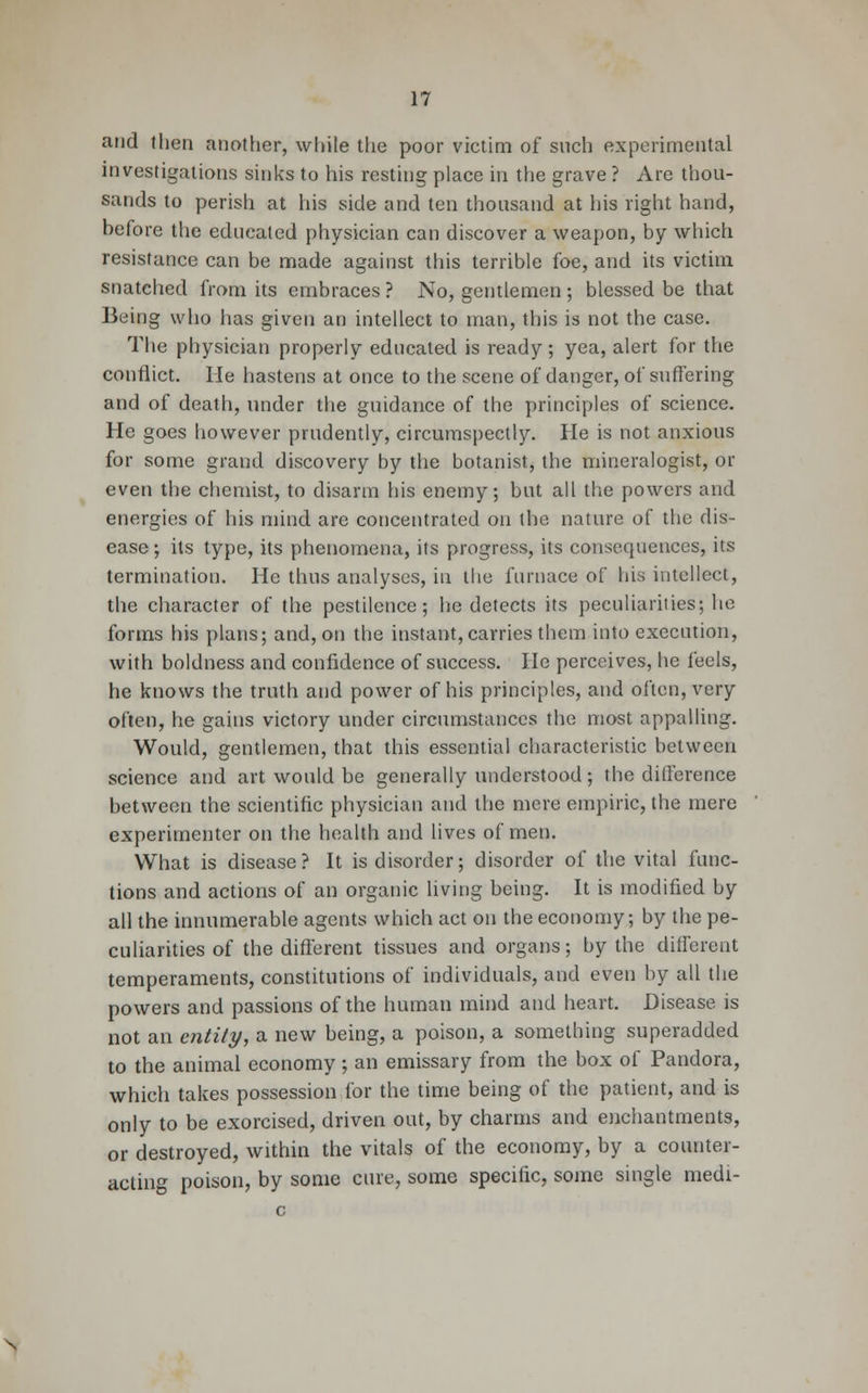 and then another, white the poor victim of such experimental investigations sinks to his resting place in the grave ? Are thou- sands to perish at his side and ten thousand at his right hand, hefore the educated physician can discover a weapon, by which resistance can be made against this terrible foe, and its victim snatched from its embraces ? No, gentlemen ; blessed be that Being who has given an intellect to man, this is not the case. The physician properly educated is ready; yea, alert for the conflict. He hastens at once to the scene of danger, of suffering and of death, under the guidance of the principles of science. He goes however prudently, circumspectly. He is not anxious for some grand discovery by the botanist, the mineralogist, or even the chemist, to disarm his enemy; but all the powers and energies of his mind are concentrated on the nature of the dis- ease ; its type, its phenomena, its progress, its consequences, its termination. He thus analyses, in the furnace of his intellect, the character of the pestilence; he detects its peculiarities; he forms his plans; and, on the instant,carries them into execution, with boldness and confidence of success. He perceives, he feels, he knows the truth and power of his principles, and often, very often, he gains victory under circumstances the most appalling. Would, gentlemen, that this essential characteristic between science and art would be generally understood; the difference between the scientific physician and the mere empiric, the mere experimenter on the health and lives of men. What is disease? It is disorder; disorder of the vital func- tions and actions of an organic living being. It is modified by all the innumerable agents which act on the economy; by the pe- culiarities of the different tissues and organs; by the different temperaments, constitutions of individuals, and even by all the powers and passions of the human mind and heart. Disease is not an entity, a new being, a poison, a something superadded to the animal economy ; an emissary from the box of Pandora, which takes possession for the time being of the patient, and is only to be exorcised, driven out, by charms and enchantments, or destroyed, within the vitals of the economy, by a counter- acting poison, by some cure, some specific, some single medi-