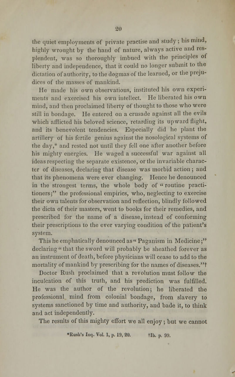 •Jo the quiet employments of private practise and study ; his mind, highly wrought by the hand of nature, always active and res- plendent, was so thoroughly imbued with the principles of liberty and independence, that it could no longer submit to the dictation of authority, to the dogmas of the learned, or the preju- dices of the masses of mankind. He made his own observations, instituted his own experi- ments and exercised his own intellect. He liberated his own mind, and then proclaimed liberty of thought to those who were still in bondage. He entered on a crusade against all the evils which afflicted his beloved science, retarding its upward flight, and its benevolent tendencies. Especially did he plant the artillery of his fertile genius against the nosological systems of the day,* and rested not until they fell one after another before his mighty energies. He waged a successful war against all ideas respecting the separate existence, or the invariable charac- ter of diseases, declaring that disease was morbid action; and that its phenomena were ever changing. Hence he denounced in the strongest terms, the whole body of  routine practi- tioners; the professional empirics, who, neglecting to exercise their own talents for observation and reflection, blindly followed the dicta of their masters, went to books for their remedies, and prescribed for the name of a disease, instead of conforming their prescriptions to the ever varying condition of the patient's system. This he emphatically denounced as  Paganism in Medicine; declaringthat the sword will probably be sheathed forever as an instrument of death, before physicians will cease to add to the mortality of mankind by prescribing for the names of diseases.t Doctor Rush proclaimed that a revolution must follow the inculcation of this truth, and his prediction was fulfilled. He was the author of the revolution; he liberated the professional mind from colonial bondage, from slavery to systems sanctioned by time and authority, and bade it, to think and act independently. The results of this mighty effort we all enjoy; but we cannot