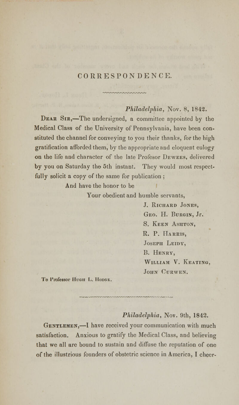 CORRESPONDENCE. Philadelphia, Nov. 8, 1842. Dear Sir,—The undersigned, a committee appointed by the Medical Class of the University of Pennsylvania, have been con- stituted the channel for conveying to you their thanks, for the high gratification afforded them, by the appropriate and eloquent eulogy on the life and character of the late Profesor Dewees, delivered by you on Saturday the 5th instant. They would most respect- fully solicit a copy of the same for publication ; And have the honor to be Your obedient and humble servants, J. Richard Jones, Geo. H. Burgin, Jr. S. Keen Ashton, R. P. Harris, Joseph Leidy, B. Henry, William V. Keating, John Curwen. To Professor Hugh L. Hodge. Philadelphia, Nov. 9th, 1842. Gentlemen,—I have received your communication with much satisfaction. Anxious to gratify the Medical Class, and believing that we all are bound to sustain and diffuse the reputation of one of the illustrious founders of obstetric science in America, I cheer-