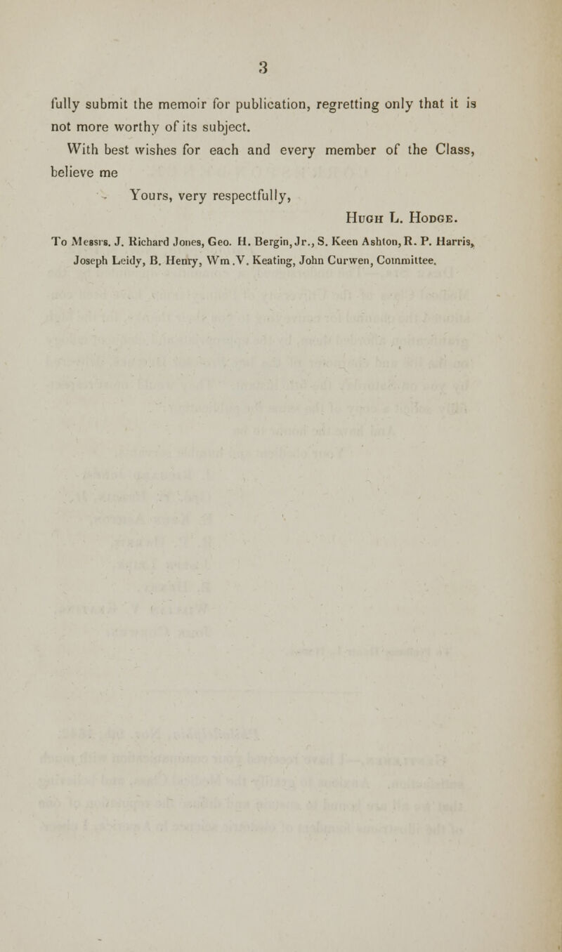 fully submit the memoir for publication, regretting only that it is not more worthy of its subject. With best wishes for each and every member of the Class, believe me Yours, very respectfully, Hugh L. Hodge. To Messrs. J. Richard Jones, Geo. H. Bergin, Jr., S. Keen Ash(on,R. P. Harris*