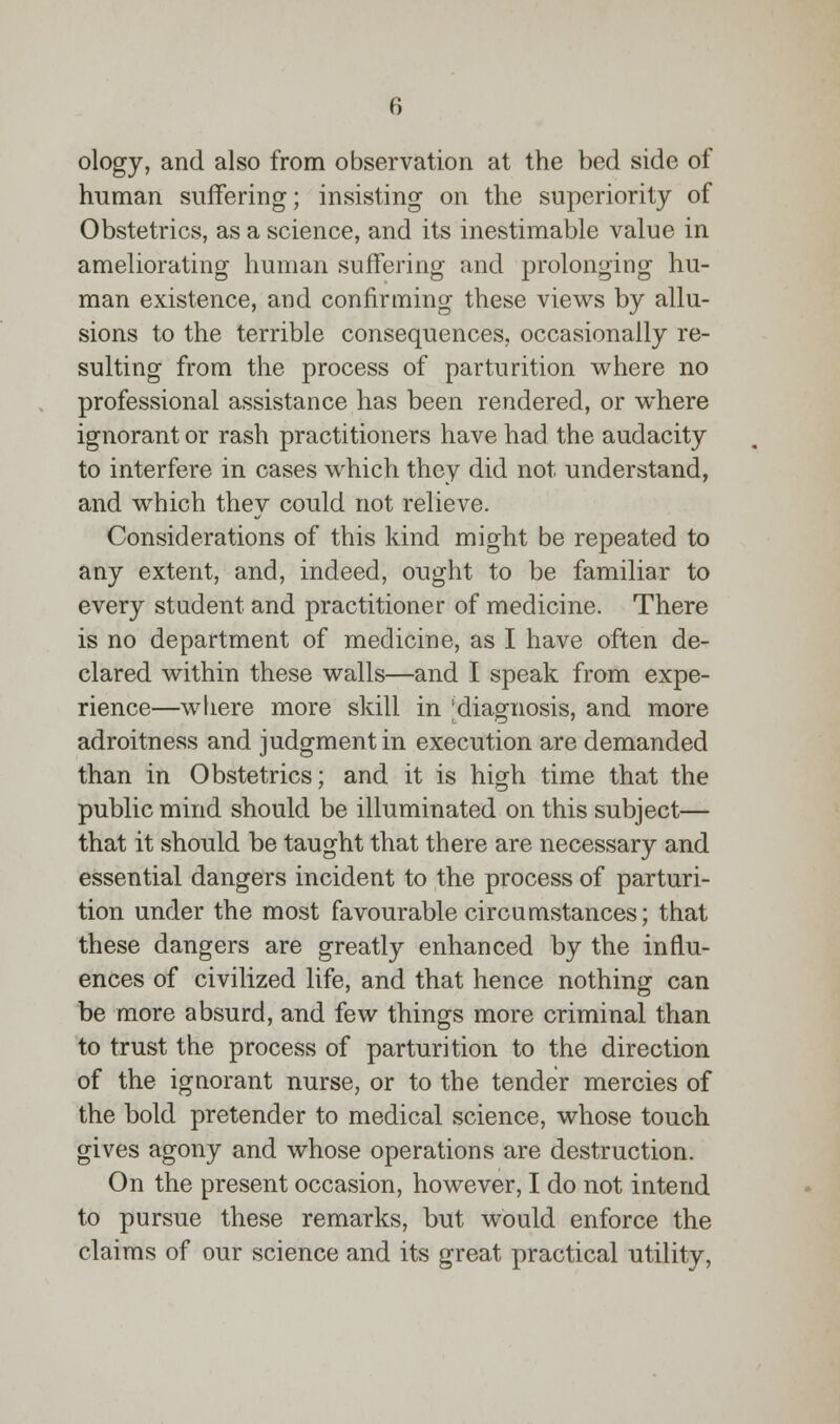 ology, and also from observation at the bed side of human suffering; insisting on the superiority of Obstetrics, as a science, and its inestimable value in ameliorating human suffering and prolonging hu- man existence, and confirming these views by allu- sions to the terrible consequences, occasionally re- sulting from the process of parturition where no professional assistance has been rendered, or where ignorant or rash practitioners have had the audacity to interfere in cases which they did not understand, and which they could not relieve. Considerations of this kind might be repeated to any extent, and, indeed, ought to be familiar to every student and practitioner of medicine. There is no department of medicine, as I have often de- clared within these walls—and I speak from expe- rience—where more skill in | diagnosis, and more adroitness and judgment in execution are demanded than in Obstetrics; and it is high time that the public mind should be illuminated on this subject— that it should be taught that there are necessary and essential dangers incident to the process of parturi- tion under the most favourable circumstances; that these dangers are greatly enhanced by the influ- ences of civilized life, and that hence nothing can be more absurd, and few things more criminal than to trust the process of parturition to the direction of the ignorant nurse, or to the tender mercies of the bold pretender to medical science, whose touch gives agony and whose operations are destruction. On the present occasion, however, I do not intend to pursue these remarks, but would enforce the claims of our science and its great practical utility,