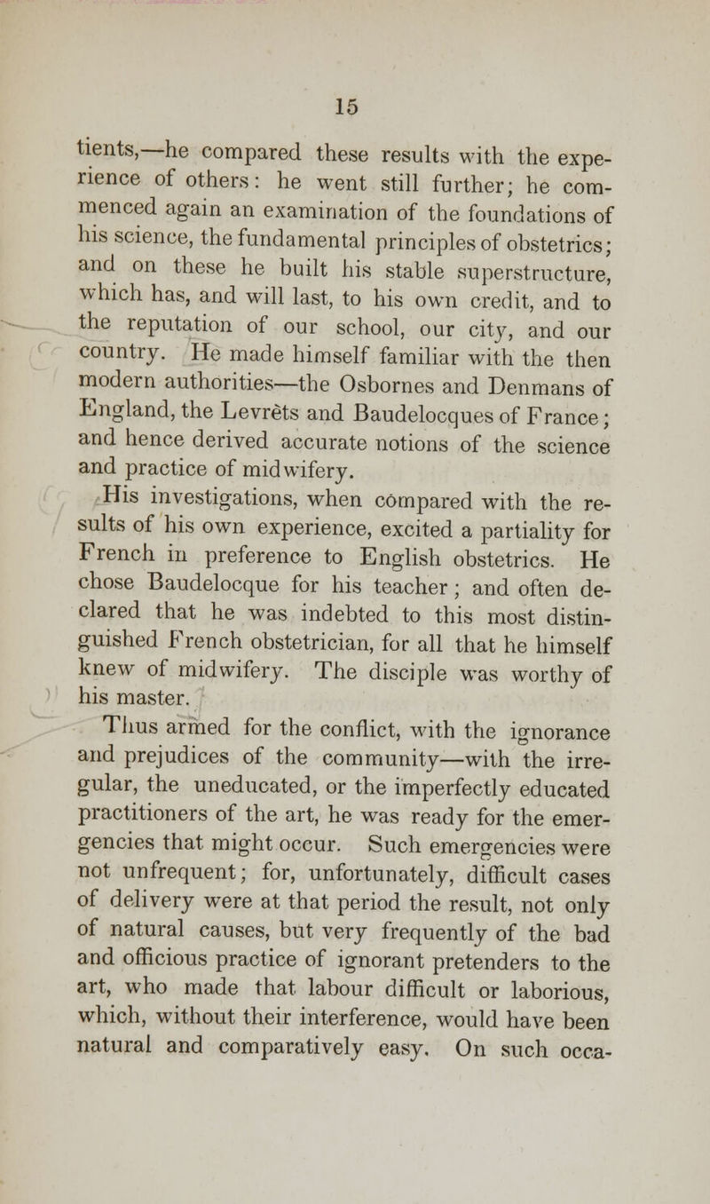 tients,—he compared these results with the expe- rience of others: he went still further; he com- menced again an examination of the foundations of his science, the fundamental principles of obstetrics; and on these he built his stable superstructure, which has, and will last, to his own credit, and to the reputation of our school, our city, and our country. He made himself familiar with the then modern authorities—the Osbornes and Denmans of England, the Levrets and Baudelocques of France; and hence derived accurate notions of the science and practice of midwifery. His investigations, when compared with the re- sults of his own experience, excited a partiality for French in preference to English obstetrics. He chose Baudelocque for his teacher; and often de- clared that he was indebted to this most distin- guished French obstetrician, for all that he himself knew of midwifery. The disciple was worthy of his master. Thus armed for the conflict, with the ignorance and prejudices of the community—with the irre- gular, the uneducated, or the imperfectly educated practitioners of the art, he was ready for the emer- gencies that might occur. Such emergencies were not unfrequent; for, unfortunately, difficult cases of delivery were at that period the result, not only of natural causes, but very frequently of the bad and officious practice of ignorant pretenders to the art, who made that labour difficult or laborious, which, without their interference, would have been natural and comparatively easy. On such occa-