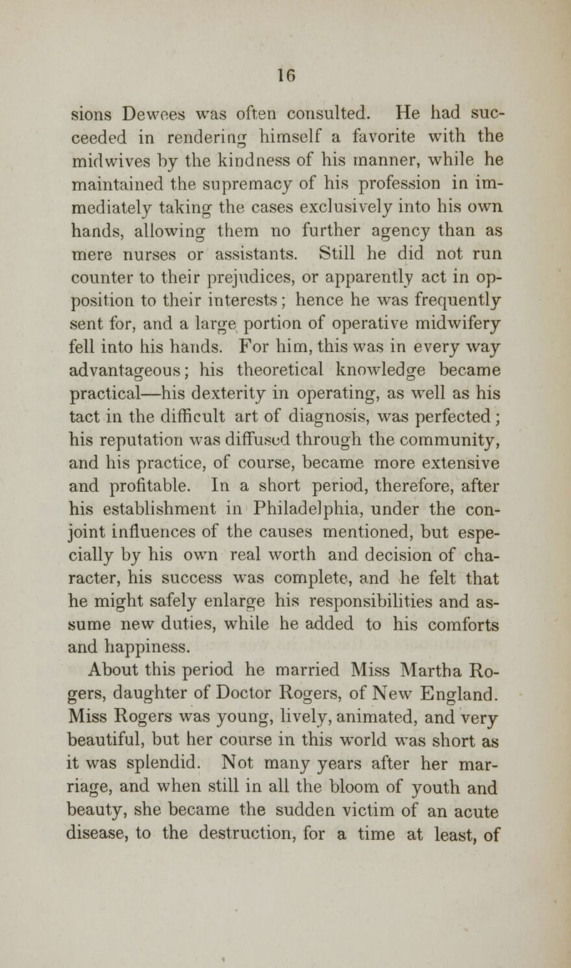 sions Dewoes was often consulted. He had suc- ceeded in rendering himself a favorite with the midwives by the kindness of his manner, while he maintained the supremacy of his profession in im- mediately taking the cases exclusively into his own hands, allowing them no further agency than as mere nurses or assistants. Still he did not run counter to their prejudices, or apparently act in op- position to their interests; hence he was frequently sent for, and a large portion of operative midwifery fell into his hands. For him, this was in every way advantageous; his theoretical knowledge became practical—his dexterity in operating, as well as his tact in the difficult art of diagnosis, was perfected; his reputation was diffused through the community, and his practice, of course, became more extensive and profitable. In a short period, therefore, after his establishment in Philadelphia, under the con- joint influences of the causes mentioned, but espe- cially by his own real worth and decision of cha- racter, his success was complete, and he felt that he might safely enlarge his responsibilities and as- sume new duties, while he added to his comforts and happiness. About this period he married Miss Martha Ro- gers, daughter of Doctor Rogers, of New England. Miss Rogers was young, lively, animated, and very beautiful, but her course in this world was short as it was splendid. Not many years after her mar- riage, and when still in all the bloom of youth and beauty, she became the sudden victim of an acute disease, to the destruction, for a time at least, of