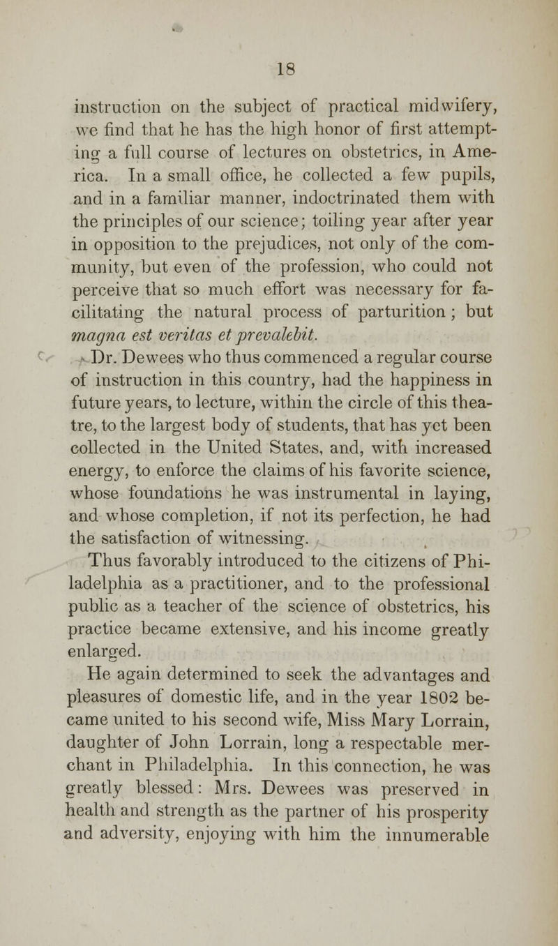 instruction on the subject of practical midwifery, we find that he has the high honor of first attempt- ing a full course of lectures on obstetrics, in Ame- rica. In a small office, he collected a few pupils, and in a familiar manner, indoctrinated them with the principles of our science; toiling year after year in opposition to the prejudices, not only of the com- munity, but even of the profession, who could not perceive that so much effort was necessary for fa- cilitating the natural process of parturition ; but magna est Veritas et prevalebit. Dr. Dewees who thus commenced a regular course of instruction in this country, had the happiness in future years, to lecture, within the circle of this thea- tre, to the largest body of students, that has yet been collected in the United States, and, with increased energy, to enforce the claims of his favorite science, whose foundations he was instrumental in laying, and whose completion, if not its perfection, he had the satisfaction of witnessing. Thus favorably introduced to the citizens of Phi- ladelphia as a practitioner, and to the professional public as a teacher of the science of obstetrics, his practice became extensive, and his income greatly enlarged. He again determined to seek the advantages and pleasures of domestic life, and in the year 1802 be- came united to his second wife, Miss Mary Lorrain, daughter of John Lorrain, long a respectable mer- chant in Philadelphia. In this connection, he was greatly blessed: Mrs. Dewees was preserved in health and strength as the partner of his prosperity and adversity, enjoying with him the innumerable