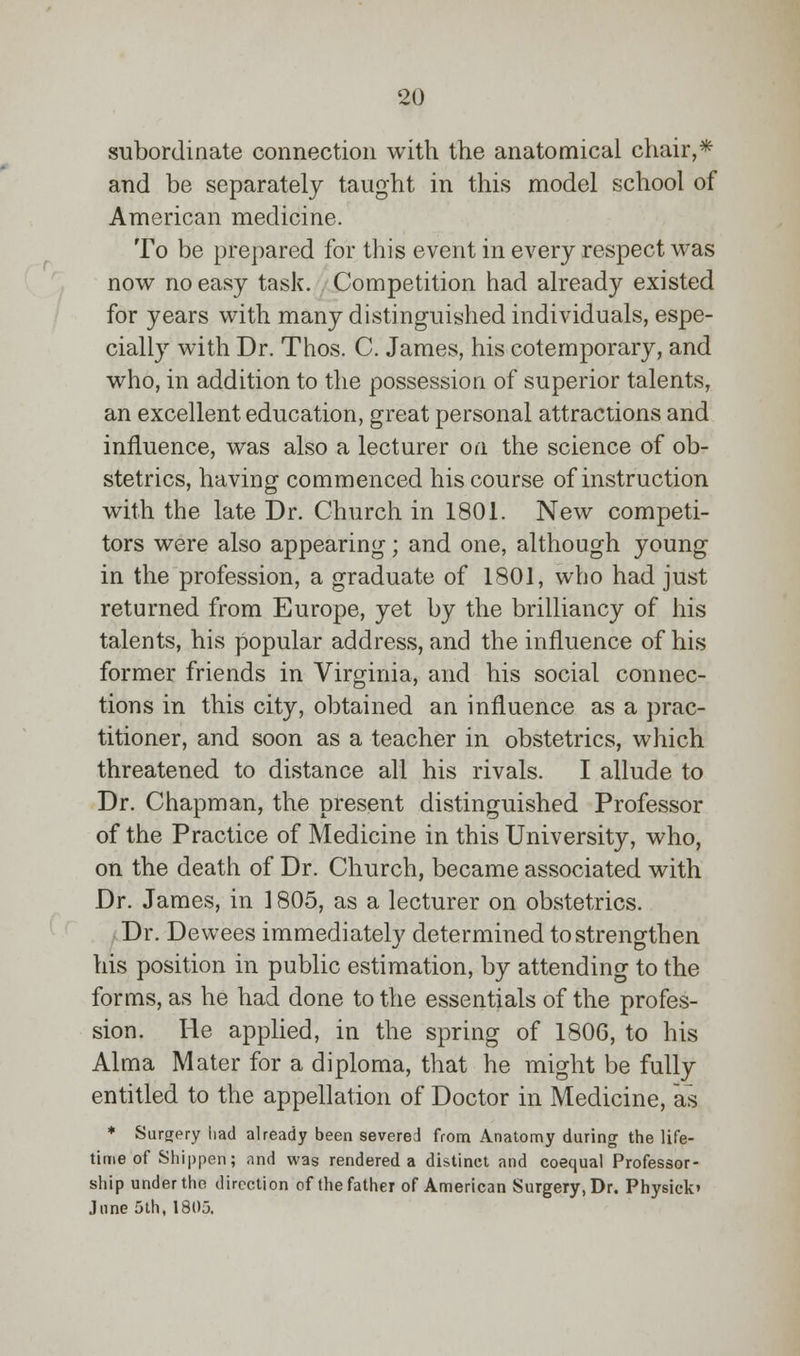 subordinate connection with the anatomical chair,* and be separately taught in this model school of American medicine. To be prepared for this event in every respect was now no easy task. Competition had already existed for years with many distinguished individuals, espe- cially with Dr. Thos. C. James, his cotemporary, and who, in addition to the possession of superior talents, an excellent education, great personal attractions and influence, was also a lecturer on the science of ob- stetrics, having commenced his course of instruction with the late Dr. Church in 1801. New competi- tors were also appearing; and one, although young in the profession, a graduate of 1801, who had just returned from Europe, yet by the brilliancy of his talents, his popular address, and the influence of his former friends in Virginia, and his social connec- tions in this city, obtained an influence as a prac- titioner, and soon as a teacher in obstetrics, which threatened to distance all his rivals. I allude to Dr. Chapman, the present distinguished Professor of the Practice of Medicine in this University, who, on the death of Dr. Church, became associated with Dr. James, in 1805, as a lecturer on obstetrics. Dr. Dewees immediately determined to strengthen his position in public estimation, by attending to the forms, as he had done to the essentials of the profes- sion. He applied, in the spring of 1806, to his Alma Mater for a diploma, that he might be fully entitled to the appellation of Doctor in Medicine, as * Surgery had already been severed from Anatomy during the life- time of Shippen; and was rendered a distinct and coequal Professor- ship under the direction of the father of American Surgery, Dr. Physick' June 5th, 1805.