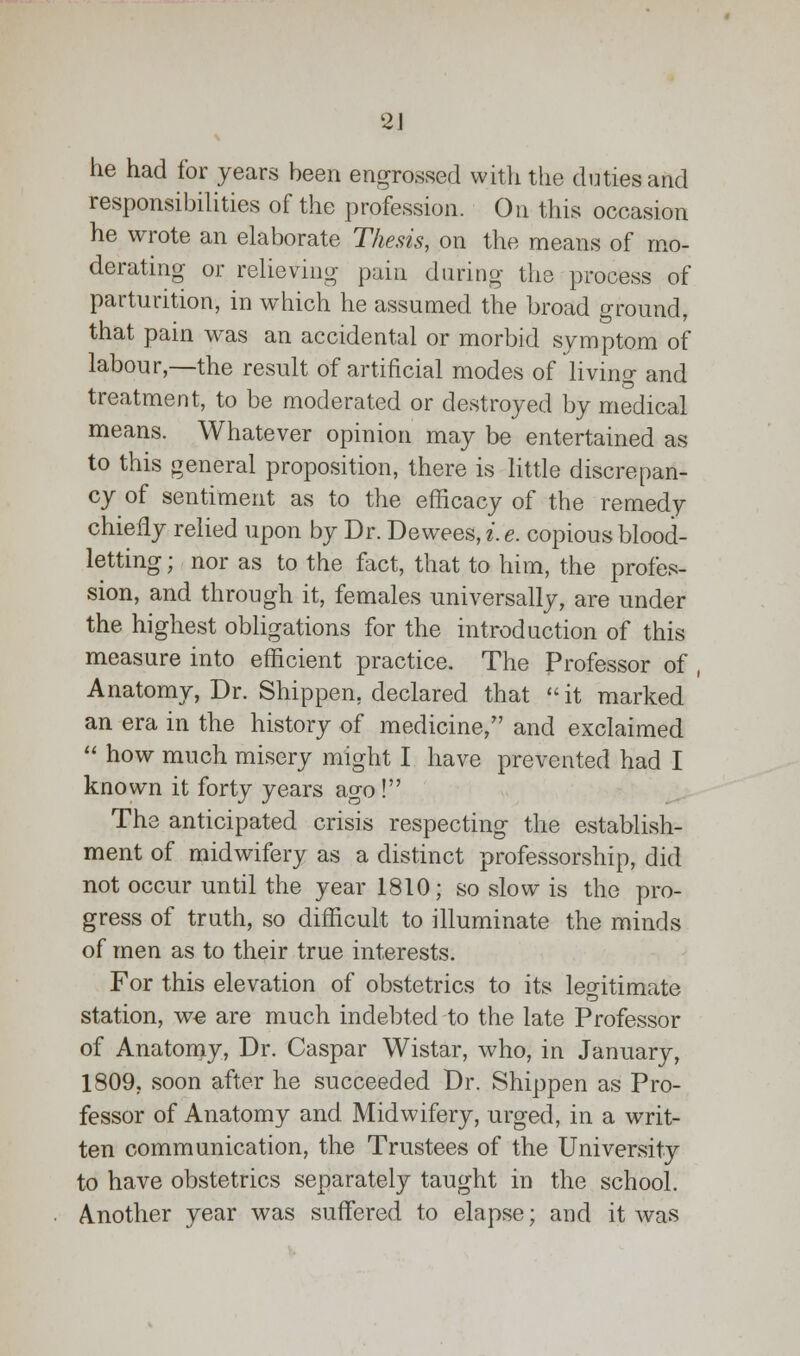 2J he had for years been engrossed with the duties and responsibilities of the profession. On this occasion he wrote an elaborate Thesis, on the means of mo- derating or relieving pain during the process of parturition, in which he assumed the broad ground, that pain was an accidental or morbid symptom of labour,—the result of artificial modes of living and treatment, to be moderated or destroyed by medical means. Whatever opinion may be entertained as to this general proposition, there is little discrepan- cy of sentiment as to the efficacy of the remedy chiefly relied upon by Dr. T)ewees,i.e. copious blood- letting ; nor as to the fact, that to him, the profes- sion, and through it, females universally, are under the highest obligations for the introduction of this measure into efficient practice. The Professor of , Anatomy, Dr. Shippen, declared that it marked an era in the history of medicine, and exclaimed  how much misery might I have prevented had I known it forty years ago ! The anticipated crisis respecting the establish- ment of midwifery as a distinct professorship, did not occur until the year 1810; so slow is the pro- gress of truth, so difficult to illuminate the minds of men as to their true interests. For this elevation of obstetrics to its legitimate station, we are much indebted to the late Professor of Anatomy, Dr. Caspar Wistar, who, in January, 1809. soon after he succeeded Dr. Shippen as Pro- fessor of Anatomy and Midwifery, urged, in a writ- ten communication, the Trustees of the University to have obstetrics separately taught in the school. Another year was suffered to elapse; and it was