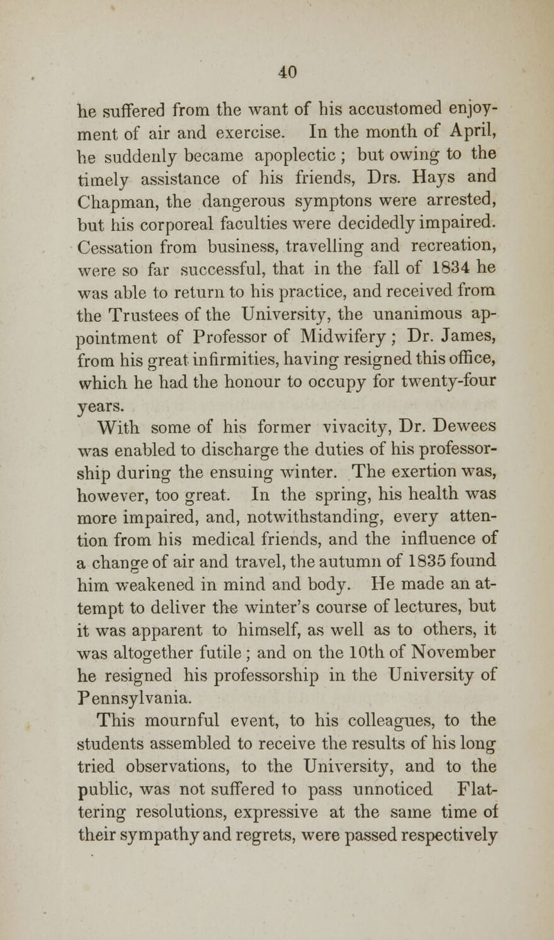 lie suffered from the want of his accustomed enjoy- ment of air and exercise. In the month of April, he suddenly became apoplectic ; but owing to the timely assistance of his friends, Drs. Hays and Chapman, the dangerous symptons were arrested, but his corporeal faculties were decidedly impaired. Cessation from business, travelling and recreation, were so far successful, that in the fall of 1834 he was able to return to his practice, and received from the Trustees of the University, the unanimous ap- pointment of Professor of Midwifery; Dr. James, from his great infirmities, having resigned this office, which he had the honour to occupy for twenty-four years. With some of his former vivacity, Dr. Dewees was enabled to discharge the duties of his professor- ship during the ensuing winter. The exertion was, however, too great. In the spring, his health was more impaired, and, notwithstanding, every atten- tion from his medical friends, and the influence of a change of air and travel, the autumn of 1835 found him weakened in mind and body. He made an at- tempt to deliver the winter's course of lectures, but it was apparent to himself, as well as to others, it was altogether futile ; and on the 10th of November he resigned his professorship in the University of Pennsylvania. This mournful event, to his colleagues, to the students assembled to receive the results of his long tried observations, to the University, and to the public, was not suffered to pass unnoticed Flat- tering resolutions, expressive at the same time of their sympathy and regrets, were passed respectively