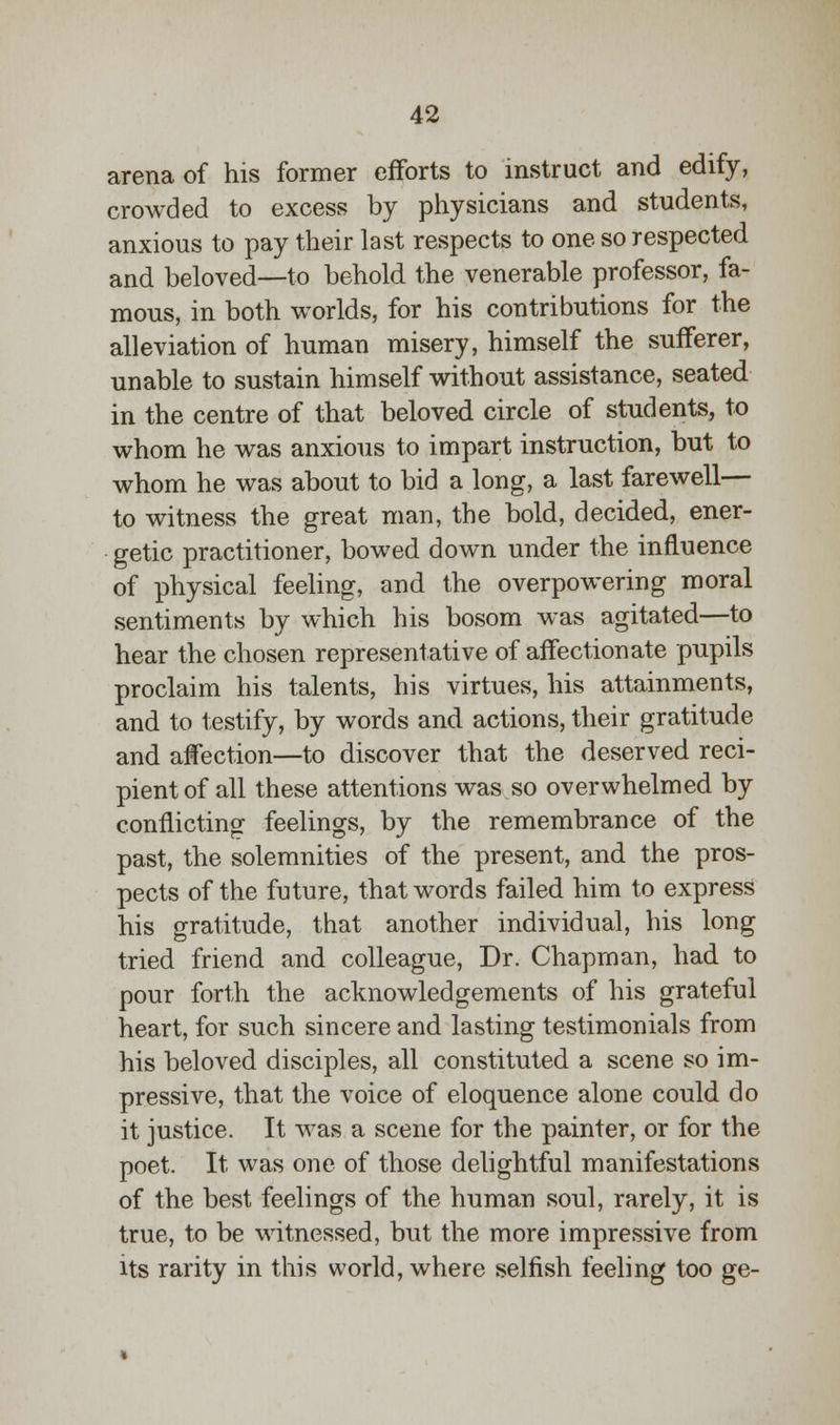 arena of his former efforts to instruct and edify, crowded to excess by physicians and students, anxious to pay their last respects to one so respected and beloved—to behold the venerable professor, fa- mous, in both worlds, for his contributions for the alleviation of human misery, himself the sufferer, unable to sustain himself without assistance, seated in the centre of that beloved circle of students, to whom he was anxious to impart instruction, but to whom he was about to bid a long, a last farewell— to witness the great man, the bold, decided, ener- getic practitioner, bowed down under the influence of physical feeling, and the overpowering moral sentiments by which his bosom was agitated—to hear the chosen representative of affectionate pupils proclaim his talents, his virtues, his attainments, and to testify, by words and actions, their gratitude and affection—to discover that the deserved reci- pient of all these attentions was so overwhelmed by conflicting feelings, by the remembrance of the past, the solemnities of the present, and the pros- pects of the future, that words failed him to express his gratitude, that another individual, his long tried friend and colleague, Dr. Chapman, had to pour forth the acknowledgements of his grateful heart, for such sincere and lasting testimonials from his beloved disciples, all constituted a scene so im- pressive, that the voice of eloquence alone could do it justice. It was a scene for the painter, or for the poet. It was one of those delightful manifestations of the best feelings of the human soul, rarely, it is true, to be witnessed, but the more impressive from its rarity in this world, where selfish feeling too ge-