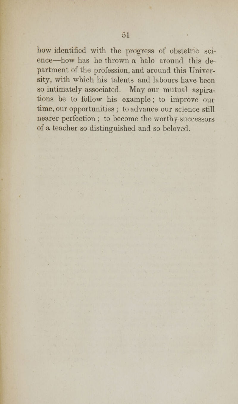 how identified with the progress of obstetric sci- ence—how has he thrown a halo around this de- partment of the profession, and around this Univer- sity, with which his talents and labours have been so intimately associated. May our mutual aspira- tions be to follow his example; to improve our time, our opportunities; to advance our science still nearer perfection ; to become the worthy successors of a teacher so distinguished and so beloved.