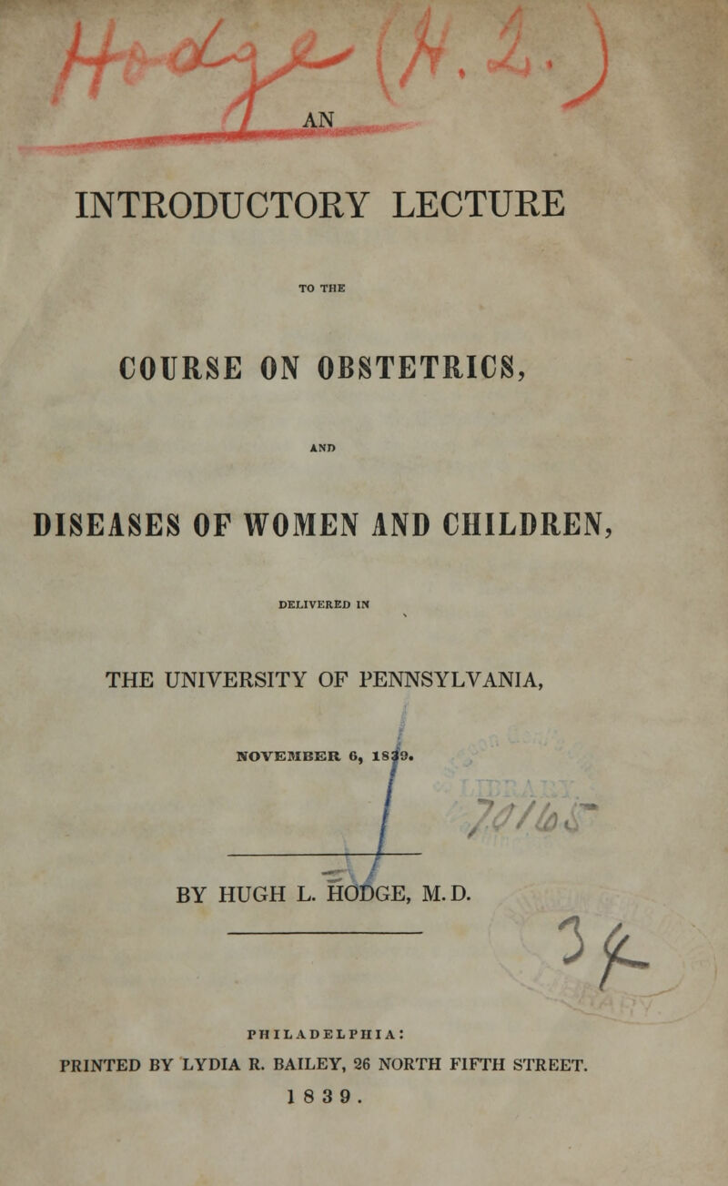 J INTRODUCTORY LECTURE COURSE ON OBSTETRICS, DISEASES OP WOMEN AND CHILDREN, DELIVERED IN THE UNIVERSITY OF PENNSYLVANIA, NOVEMBER 6, 1839. BY HUGH L. HODGE, M.D. ^ PHILADELPHIA: PRINTED BY LYDIA R. BAILEY, 26 NORTH FIFTH STREET. 18 39.