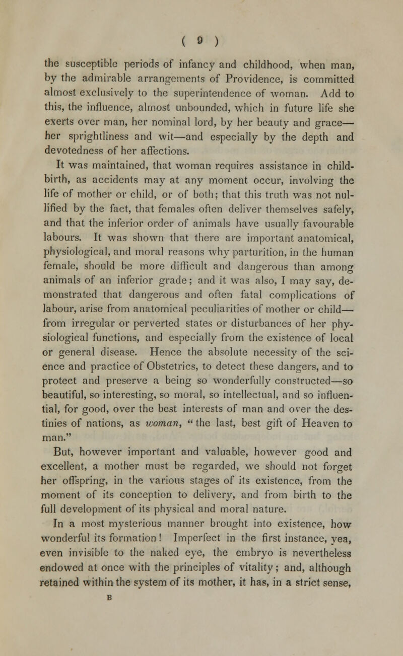 the susceptible periods of infancy and childhood, when man, by the admirable arrangements of Providence, is committed almost exclusively to the superintendence of woman. Add to this, the influence, almost unbounded, which in future life she exerts over man, her nominal lord, by her beauty and grace— her sprightliness and wit—and especially by the depth and devotedness of her affections. It was maintained, that woman requires assistance in child- birth, as accidents may at any moment occur, involving the life of mother or child, or of both; that this truth was not nul- lified by the fact, that females often deliver themselves safely, and that the inferior order of animals have usually favourable labours. It was shown that there are important anatomical, physiological, and moral reasons why parturition, in the human female, should be more difficult and dangerous than among animals of an inferior grade; and it was also, I may say, de- monstrated that dangerous and often fatal complications of labour, arise from anatomical peculiarities of mother or child— from irregular or perverted states or disturbances of her phy- siological functions, and especially from the existence of local or general disease. Hence the absolute necessity of the sci- ence and practice of Obstetrics, to detect these dangers, and to protect and preserve a being so wonderfully constructed—so beautiful, so interesting, so moral, so intellectual, and so influen- tial, for good, over the best interests of man and over the des- tinies of nations, as woman,  the last, best gift of Heaven to man. But, however important and valuable, however good and excellent, a mother must be regarded, we should not forget her offspring, in the various stages of its existence, from the moment of its conception to delivery, and from birth to the full development of its physical and moral nature. In a most mysterious manner brought into existence, how wonderful its formation ! Imperfect in the first instance, yea, even invisible to the naked eye, the embryo is nevertheless endowed at once with the principles of vitality; and, although retained within the system of its mother, it has, in a strict sense, B