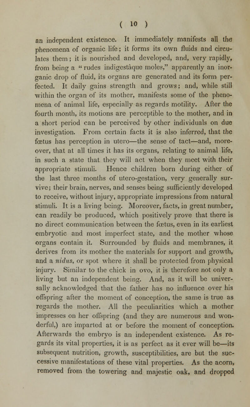 an independent existence. It immediately manifests all the phenomena of organic life; it forms its own fluids and circu- lates them; it is nourished and developed, and, very rapidly, from being a  rudes indigestaque moles, apparently an inor- ganic drop of fluid, its organs are generated and its form per- fected. It daily gains strength and grows; and, while still within the organ of its mother, manifests some of the pheno- mena of animal life, especially as regards motility. After the fourth month, its motions are perceptible to the mother, and in a short period can be perceived by other individuals on due investigation. From certain facts it is also inferred, that the foetus has perception in utero—the sense of tact—and, more- over, that at all times it has its organs, relating to animal life, in such a state that they will act when they meet with their appropriate stimuli. Hence children born during either of the last three months of utero-gestation, very generally sur- vive; their brain, nerves, and senses being sufficiently developed to receive, without injury, appropriate impressions from natural stimuli. It is a living being. Moreover, facts, in great number, can readily be produced, which positively prove that there is no direct communication between the fcetus, even in its earliest embryotic and most imperfect state, and the mother whose organs contain it. Surrounded by fluids and membranes, it derives from its mother the materials for support and growth, and a nidus, or spot where it shall be protected from physical injury. Similar to the chick in ovo, it. is therefore not only a living but an independent being. And, as it will be univer- sally acknowledged that the father has no influence over his offspring after the moment of conception, the same is true as regards the mother. All the peculiarities which a mother impresses on her offspring (and they are numerous and won- derful,) are imparted at or before the moment of conception. Afterwards the embryo is an independent existence. As re- gards its vital properties, it is as perfect as it ever will be—its subsequent nutrition, growth, susceptibilities, are but the suc- cessive manifestations of these vital properties. As the acorn, removed from the towering and majestic oak, and dropped