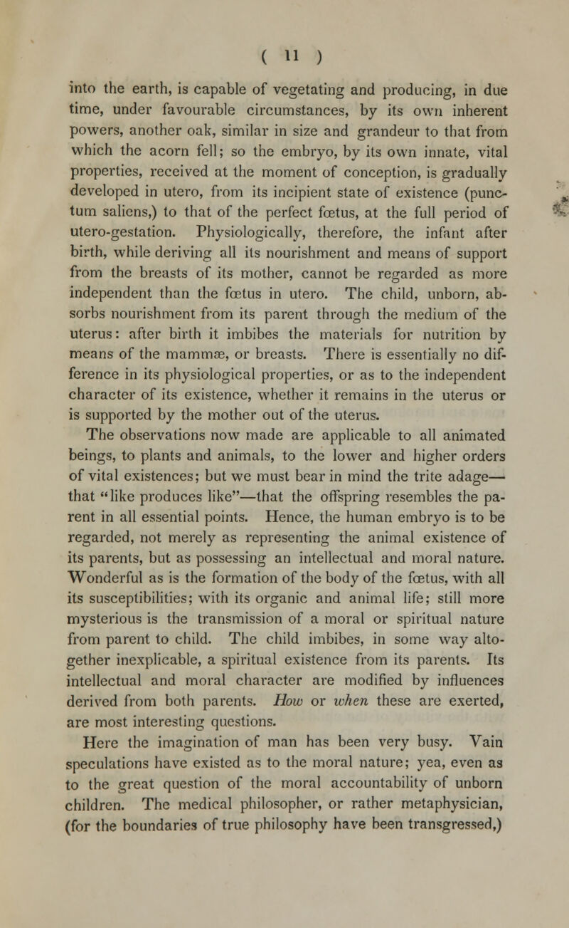 into the earth, is capable of vegetating and producing, in due time, under favourable circumstances, by its own inherent powers, another oak, similar in size and grandeur to that from which the acorn fell; so the embryo, by its own innate, vital properties, received at the moment of conception, is gradually developed in utero, from its incipient state of existence (puno tum salicns,) to that of the perfect foetus, at the full period of utero-gestation. Physiologically, therefore, the infant after birth, while deriving all its nourishment and means of support from the breasts of its mother, cannot be regarded as more independent than the foetus in utero. The child, unborn, ab- sorbs nourishment from its parent through the medium of the uterus: after birth it imbibes the materials for nutrition by means of the mamma, or breasts. There is essentially no dif- ference in its physiological properties, or as to the independent character of its existence, whether it remains in the uterus or is supported by the mother out of the uterus. The observations now made are applicable to all animated beings, to plants and animals, to the lower and higher orders of vital existences; but we must bear in mind the trite adage— that like produces like—that the offspring resembles the pa- rent in all essential points. Hence, the human embryo is to be regarded, not merely as representing the animal existence of its parents, but as possessing an intellectual and moral nature. Wonderful as is the formation of the body of the fetus, with all its susceptibilities; with its organic and animal life; still more mysterious is the transmission of a moral or spiritual nature from parent to child. The child imbibes, in some way alto- gether inexplicable, a spiritual existence from its parents. Its intellectual and moral character are modified by influences derived from both parents. How or when these are exerted, are most interesting questions. Here the imagination of man has been very busy. Vain speculations have existed as to the moral nature; yea, even as to the great question of the moral accountability of unborn children. The medical philosopher, or rather metaphysician, (for the boundaries of true philosophy have been transgressed,)
