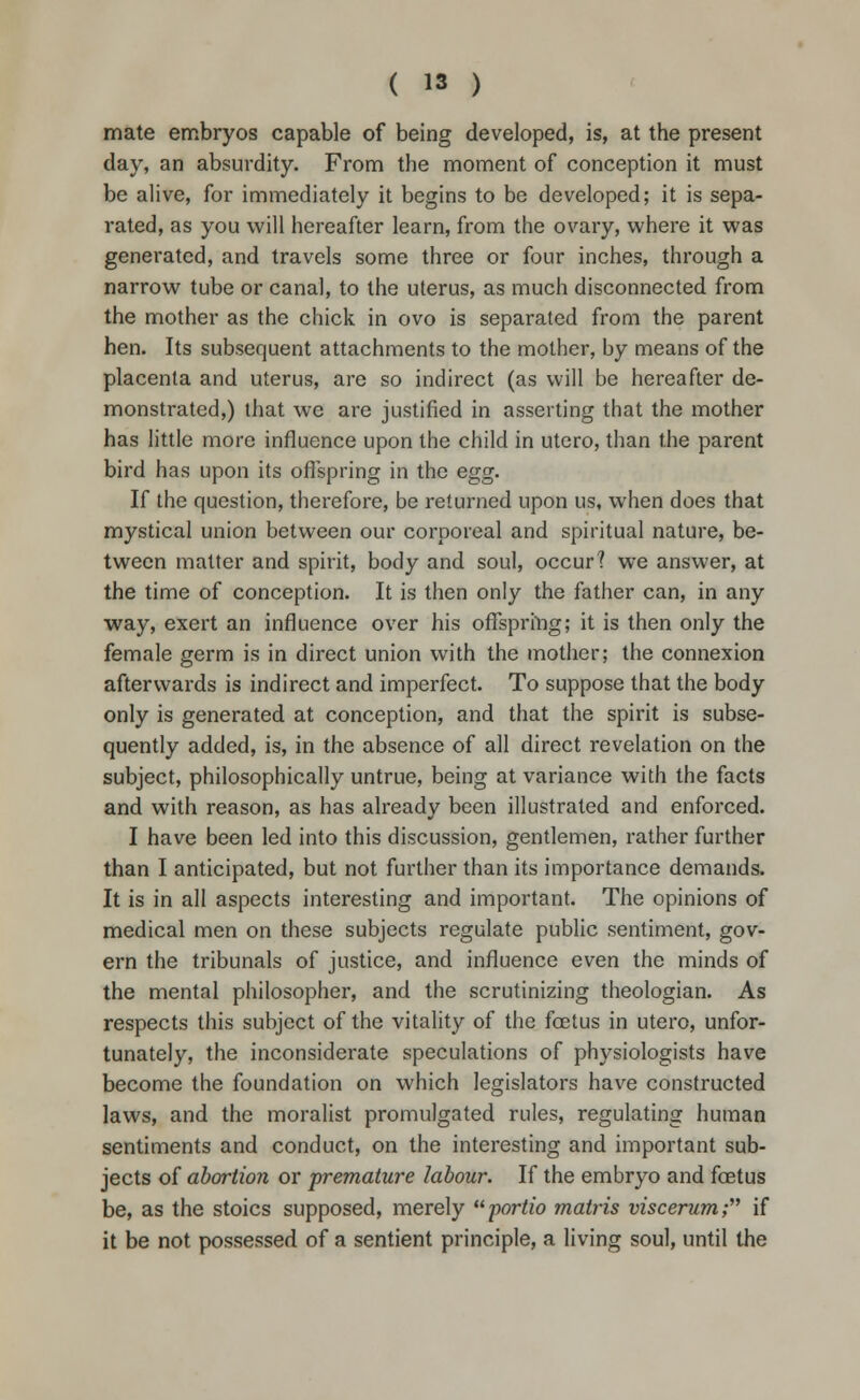 mate embryos capable of being developed, is, at the present day, an absurdity. From the moment of conception it must be alive, for immediately it begins to be developed; it is sepa- rated, as you will hereafter learn, from the ovary, where it was generated, and travels some three or four inches, through a narrow tube or canal, to the uterus, as much disconnected from the mother as the chick in ovo is separated from the parent hen. Its subsequent attachments to the mother, by means of the placenta and uterus, are so indirect (as will be hereafter de- monstrated,) that we are justified in asserting that the mother has little more influence upon the child in utero, than the parent bird has upon its offspring in the egg. If the question, therefore, be returned upon us, when does that mystical union between our corporeal and spiritual nature, be- tween matter and spirit, body and soul, occur? we answer, at the time of conception. It is then only the father can, in any way, exert an influence over his offspring; it is then only the female germ is in direct union with the mother; the connexion afterwards is indirect and imperfect. To suppose that the body only is generated at conception, and that the spirit is subse- quently added, is, in the absence of all direct revelation on the subject, philosophically untrue, being at variance with the facts and with reason, as has already been illustrated and enforced. I have been led into this discussion, gentlemen, rather further than I anticipated, but not further than its importance demands. It is in all aspects interesting and important. The opinions of medical men on these subjects regulate public sentiment, gov- ern the tribunals of justice, and influence even the minds of the mental philosopher, and the scrutinizing theologian. As respects this subject of the vitality of the foetus in utero, unfor- tunately, the inconsiderate speculations of physiologists have become the foundation on which legislators have constructed laws, and the moralist promulgated rules, regulating human sentiments and conduct, on the interesting and important sub- jects of abortion or premature labour. If the embryo and foetus be, as the stoics supposed, merely portio mafris viscerum; if it be not possessed of a sentient principle, a living soul, until the