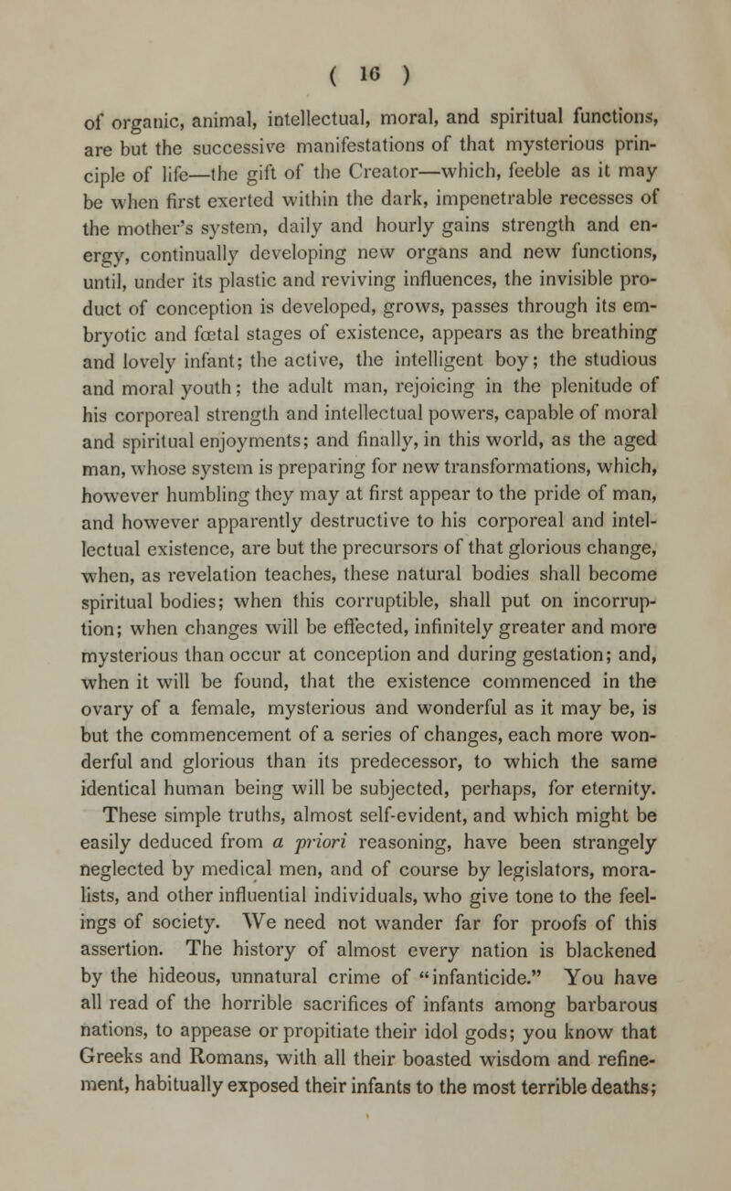of organic, animal, intellectual, moral, and spiritual functions, are but the successive manifestations of that mysterious prin- ciple of life—the gift of the Creator—which, feeble as it may- be when first exerted within the dark, impenetrable recesses of the mother's system, daily and hourly gains strength and en- ergy, continually developing new organs and new functions, until, under its plastic and reviving influences, the invisible pro- duct of conception is developed, grows, passes through its em- bryotic and foetal stages of existence, appears as the breathing and lovely infant; the active, the intelligent boy; the studious and moral youth; the adult man, rejoicing in the plenitude of his corporeal strength and intellectual powers, capable of moral and spiritual enjoyments; and finally, in this world, as the aged man, whose system is preparing for new transformations, which, however humbling they may at first appear to the pride of man, and however apparently destructive to his corporeal and intel- lectual existence, are but the precursors of that glorious change, when, as revelation teaches, these natural bodies shall become spiritual bodies; when this corruptible, shall put on incorrup- tion; when changes will be effected, infinitely greater and more mysterious than occur at conception and during gestation; and, when it will be found, that the existence commenced in the ovary of a female, mysterious and wonderful as it may be, is but the commencement of a series of changes, each more won- derful and glorious than its predecessor, to which the same identical human being will be subjected, perhaps, for eternity. These simple truths, almost self-evident, and which might be easily deduced from a priori reasoning, have been strangely neglected by medical men, and of course by legislators, mora- lists, and other influential individuals, who give tone to the feel- ings of society. We need not wander far for proofs of this assertion. The history of almost every nation is blackened by the hideous, unnatural crime of infanticide. You have all read of the horrible sacrifices of infants among barbarous nations, to appease or propitiate their idol gods; you know that Greeks and Romans, with all their boasted wisdom and refine- ment, habitually exposed their infants to the most terrible deaths;