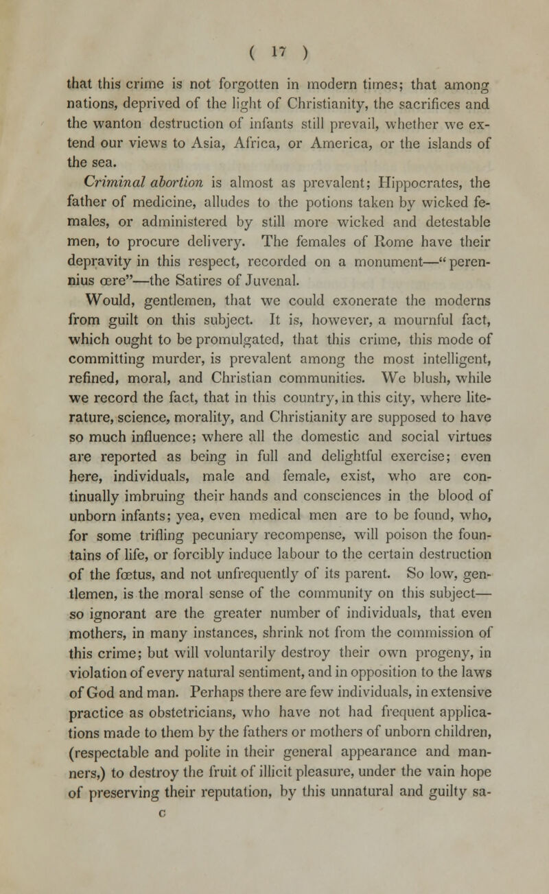 that this crime is not forgotten in modern times; that among nations, deprived of the light of Christianity, the sacrifices and the wanton destruction of infants still prevail, whether we ex- tend our views to Asia, Africa, or America, or the islands of the sea. Criminal abortion is almost as prevalent; Hippocrates, the father of medicine, alludes to the potions taken by wicked fe- males, or administered by still more wicked and detestable men, to procure delivery. The females of Rome have their depravity in this respect, recorded on a monument— peren- nius oere—the Satires of Juvenal. Would, gentlemen, that we could exonerate the moderns from guilt on this subject. It is, however, a mournful fact, which ought to be promulgated, that this crime, this mode of committing murder, is prevalent among the most intelligent, refined, moral, and Christian communities. We blush, while we record the fact, that in this country, in this city, where lite- rature, science, morality, and Christianity are supposed to have so much influence; where all the domestic and social virtues are reported as being in full and delightful exercise; even here, individuals, male and female, exist, who are con- tinually imbruing their hands and consciences in the blood of unborn infants; yea, even medical men are to be found, who, for some trifling pecuniary recompense, will poison the foun- tains of life, or forcibly induce labour to the certain destruction of the foetus, and not unfrcquently of its parent. So low, gen- tlemen, is the moral sense of the community on this subject— so ignorant are the greater number of individuals, that even mothers, in many instances, shrink not from the commission of this crime; but will voluntarily destroy their own progeny, in violation of every natural sentiment, and in opposition to the laws of God and man. Perhaps there are few individuals, in extensive practice as obstetricians, who have not had frequent applica- tions made to them by the fathers or mothers of unborn children, (respectable and polite in their general appearance and man- ners,) to destroy the fruit of illicit pleasure, under the vain hope of preserving their reputation, by this unnatural and guilty sa-