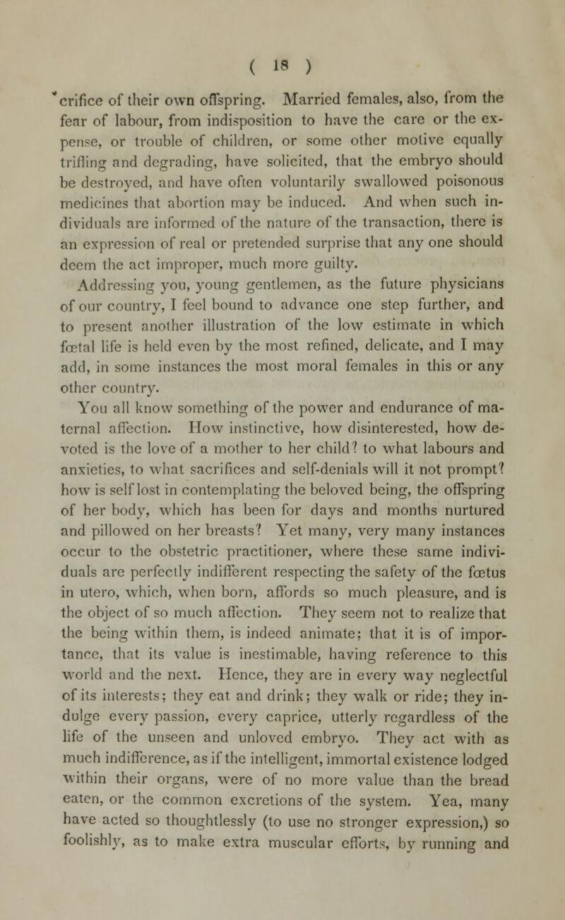 orifice of their own offspring. Married females, also, from the fear of labour, from indisposition to have the care or the ex- pense, or trouble of children, or some other motive equally trilling and degrading, have solicited, that the embryo should be destroyed, and have often voluntarily swallowed poisonous medicines that abortion may be induced. And when such in- dividuals are informed of the nature of the transaction, there is an expression of real or pretended surprise that any one should deem the act improper, much more guilty. Addressing you, young gentlemen, as the future physicians of our country, I feel bound to advance one step further, and to present another illustration of the low estimate in which foetal life is held even by the most refined, delicate, and I may add, in some instances the most moral females in this or any other country. You all know something of the power and endurance of ma- ternal affection. How instinctive, how disinterested, how de- voted is the love of a mother to her child? to what labours and anxieties, to what sacrifices and self-denials will it not prompt? how is self lost in contemplating the beloved being, the offspring of her body, which has been for days and months nurtured and pillowed on her breasts? Yet many, very many instances occur to the obstetric practitioner, where these same indivi- duals arc perfectly indifferent respecting the safety of the foetus in utero, which, when born, affords so much pleasure, and is the object of so much affection. They seem not to realize that the being within them, is indeed animate; that it is of impor- tance, that its value is inestimable, having reference to this world and the next. Hence, they are in every way neglectful of its interests; they eat and drink; they walk or ride; they in- dulge every passion, every caprice, utterly regardless of the life of the unseen and unloved embryo. They act with as much indifference, as if the intelligent, immortal existence lodged within their organs, were of no more value than the bread eaten, or the common excretions of the system. Yea, many have acted so thoughtlessly (to use no stronger expression,) so foolishly, as to make extra muscular efforts, by running and