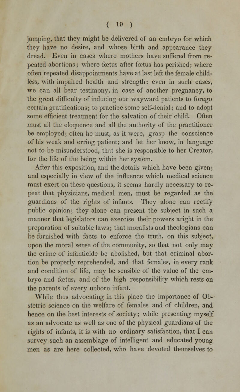 jumping, that they might be delivered of an embryo for which they have no desire, and whose birth and appearance they dread. Even in cases where mothers have suffered from re- peated abortions; where foetus after foetus has perished; where often repeated disappointments have at last left the female child- less, with impaired health and strength; even in such cases, we can all bear testimony, in case of another pregnancy, to the great difficulty of inducing our wayward patients to forego certain gratifications; to practice some self-denial; and to adopt some efficient treatment for the salvation of their child. Often must all the eloquence and all the authority of the practitioner be employed; often he must, as it were, grasp the conscience of his weak and erring patient; and let her know, in language not to be misunderstood, that she is responsible to her Creator, for the life of the being within her system. After this exposition, and the details which have been given; and especially in view of the influence which medical science must exert on these questions, it seems hardly necessary to re- peat that physicians, medical men, must be regarded as the guardians of the rights of infants. They alone can rectify public opinion; they alone can present the subject in such a manner that legislators can exercise their powers aright in the preparation of suitable laws; that moralists and theologians can be furnished with facts to enforce the truth, on this subject, upon the moral sense of the community, so that not only may the crime of infanticide be abolished, but that criminal abor- tion be properly reprehended, and that females, in every rank and condition of life, may be sensible of the value of the em- bryo and foetus, and of the high responsibility which rests on the parents of every unborn infant. While thus advocating in this place the importance of Ob- stetric science on the welfare of females and of children, and hence on the best interests of society; while presenting myself as an advocate as well as one of the physical guardians of the rights of infants, it is with no ordinary satisfaction, that I can survey such an assemblage of intelligent and educated young men as are here collected, who have devoted themselves to