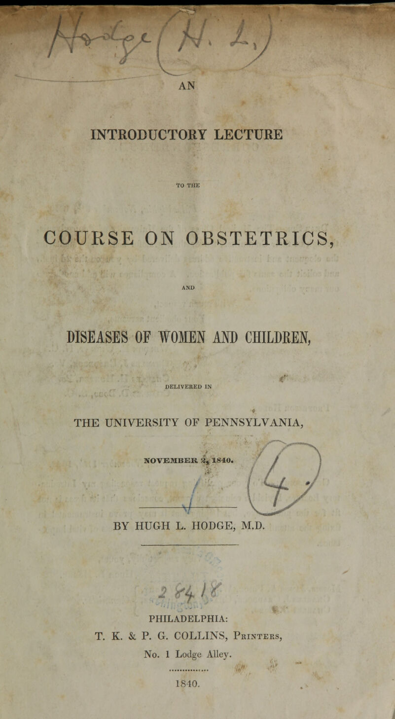 ~ f c( '*' ' INTRODUCTORY LECTURE COURSE ON OBSTETRICS, DISEASES OF WOMEN AND CHILDREN, DELIVERED IN THE UNIVERSITY OF PENNSYLVANIA, NOVEMBER 3, 1840. BY HUGH L. HODGE, M.D. PHILADELPHIA: T. K. & P. G. COLLINS, Printers, No. 1 Lodge Alley. 1840.