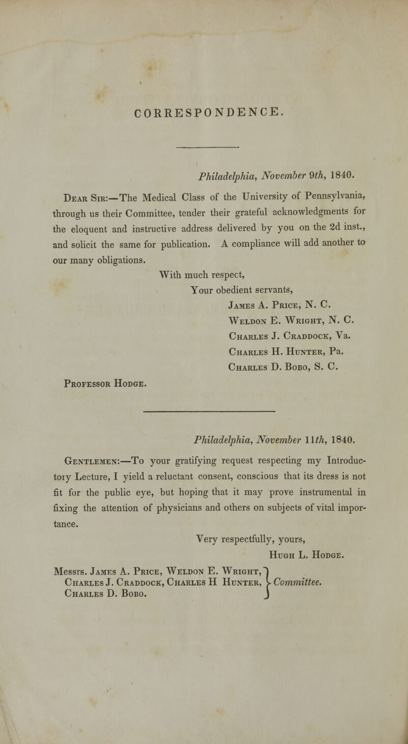 CORRESPONDENCE. Philadelphia, November 9th, 1840. Dear Sir:—The Medical Class of the University of Pennsylvania, through us their Committee, tender their grateful acknowledgments for the eloquent and instructive address delivered by you on the 2d inst., and solicit the same for publication. A compliance will add another to our many obligations. With much respect, Your obedient servants, James A. Price, N. C. Weldon E. Wright, N. C. Charles J. Craddock, Va. Charles H. Hunter, Pa. Charles D. Bodo, S. C. Professor Hodge. Philadelphia, November llth, 1840. Gentlemen:—To your gratifying request respecting my Introduc- tory Lecture, I yield a reluctant consent, conscious that its dress is not fit for the public eye, but hoping that it may prove instrumental in fixing the attention of physicians and others on subjects of vital impor- tance. Very respectfully, yours, Hugh L. Hodge. Messrs. James A. Price, Weldon E. Wright, | Charles J. Craddock, Charles H Hunter, > Committee. Charles D. Bobo. J