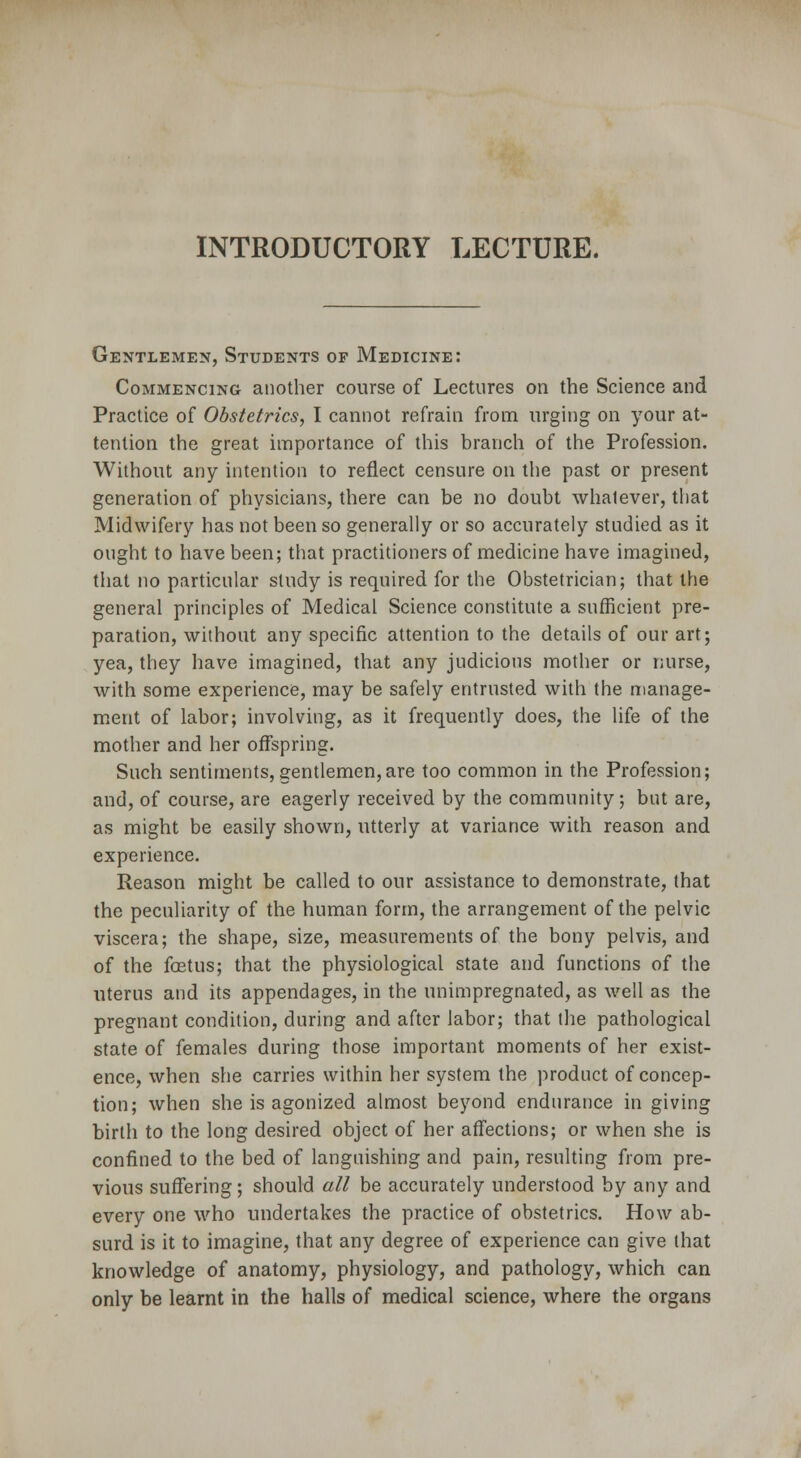 INTRODUCTORY LECTURE. Gentlemen, Students of Medicine: Commencing another course of Lectures on the Science and Practice of Obstetrics, I cannot refrain from urging on your at- tention the great importance of this branch of the Profession. Without any intention to reflect censure on the past or present generation of physicians, there can be no doubt whatever, that Midwifery has not been so generally or so accurately studied as it ought to have been; that practitioners of medicine have imagined, that no particular study is required for the Obstetrician; that the general principles of Medical Science constitute a sufficient pre- paration, without any specific attention to the details of our art; yea, they have imagined, that any judicious mother or nurse, with some experience, may be safely entrusted with the manage- ment of labor; involving, as it frequently does, the life of the mother and her offspring. Such sentiments, gentlemen,are too common in the Profession; and, of course, are eagerly received by the community; but are, as might be easily shown, utterly at variance with reason and experience. Reason might be called to our assistance to demonstrate, that the peculiarity of the human form, the arrangement of the pelvic viscera; the shape, size, measurements of the bony pelvis, and of the foetus; that the physiological state and functions of the uterus and its appendages, in the unimpregnated, as well as the pregnant condition, during and after labor; that the pathological state of females during those important moments of her exist- ence, when she carries within her system the product of concep- tion; when she is agonized almost beyond endurance in giving birth to the long desired object of her affections; or when she is confined to the bed of languishing and pain, resulting from pre- vious suffering; should all be accurately understood by any and every one who undertakes the practice of obstetrics. How ab- surd is it to imagine, that any degree of experience can give that knowledge of anatomy, physiology, and pathology, which can only be learnt in the halls of medical science, where the organs