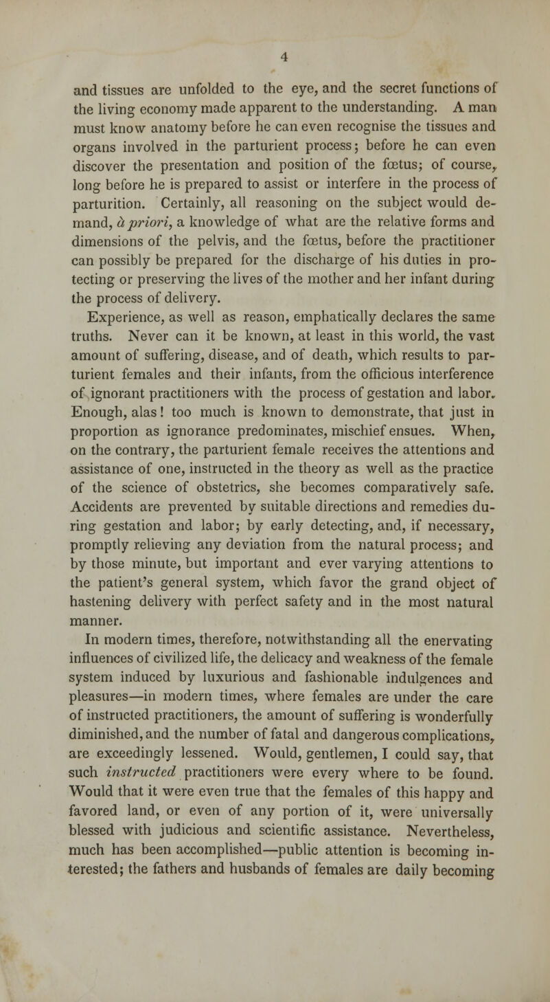 and tissues are unfolded to the eye, and the secret functions of the living economy made apparent to the understanding. A man must know anatomy before he can even recognise the tissues and organs involved in the parturient process; before he can even discover the presentation and position of the foetus; of course, long before he is prepared to assist or interfere in the process of parturition. Certainly, all reasoning on the subject would de- mand, ct priori, a knowledge of what are the relative forms and dimensions of the pelvis, and the foetus, before the practitioner can possibly be prepared for the discharge of his duties in pro- tecting or preserving the lives of the mother and her infant during the process of delivery. Experience, as well as reason, emphatically declares the same truths. Never can it be known, at least in this world, the vast amount of suffering, disease, and of death, which results to par- turient females and their infants, from the officious interference of ignorant practitioners with the process of gestation and labor. Enough, alas! too much is known to demonstrate, that just in proportion as ignorance predominates, mischief ensues. When, on the contrary, the parturient female receives the attentions and assistance of one, instructed in the theory as well as the practice of the science of obstetrics, she becomes comparatively safe. Accidents are prevented by suitable directions and remedies du- ring gestation and labor; by early detecting, and, if necessary, promptly relieving any deviation from the natural process; and by those minute, but important and ever varying attentions to the patient's general system, which favor the grand object of hastening delivery with perfect safety and in the most natural manner. In modern times, therefore, notwithstanding all the enervating influences of civilized life, the delicacy and weakness of the female system induced by luxurious and fashionable indulgences and pleasures—in modern times, where females are under the care of instructed practitioners, the amount of suffering is wonderfully diminished, and the number of fatal and dangerous complications, are exceedingly lessened. Would, gentlemen, I could say, that such instructed practitioners were every where to be found. Would that it were even true that the females of this happy and favored land, or even of any portion of it, were universally blessed with judicious and scientific assistance. Nevertheless, much has been accomplished—public attention is becoming in- terested; the fathers and husbands of females are daily becoming