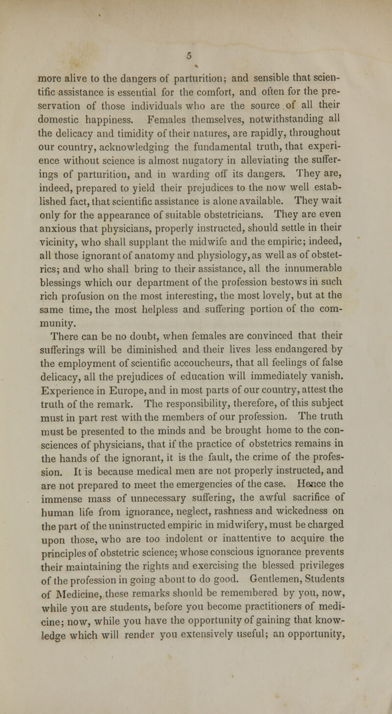 more alive to the dangers of parturition; and sensible that scien- tific assistance is essential for the comfort, and often for the pre- servation of those individuals who are the source of all their domestic happiness. Females themselves, notwithstanding all the delicacy and timidity of their natures, are rapidly, throughout our country, acknowledging the fundamental truth, that experi- ence without science is almost nugatory in alleviating the suffer- ings of parturition, and in warding off its dangers. They are, indeed, prepared to yield their prejudices to the now well estab- lished fact, that scientific assistance is alone available. They wait only for the appearance of suitable obstetricians. They are even anxious that physicians, properly instructed, should settle in their vicinity, who shall supplant the midwife and the empiric; indeed, all those ignorant of anatomy and physiology, as well as of obstet- rics; and who shall bring to their assistance, all the innumerable blessings which our department of the profession bestows in such rich profusion on the most interesting, the most lovely, but at the same time, the most helpless and suffering portion of the com- munity. There can be no doubt, when females are convinced that their sufferings will be diminished and their lives less endangered by the employment of scientific accoucheurs, that all feelings of false delicacy, all the prejudices of education will immediately vanish. Experience in Europe, and in most parts of our country, attest the truth of the remark. The responsibility, therefore, of this subject must in part rest with the members of our profession. The truth must be presented to the minds and be brought home to the con- sciences of physicians, that if the practice of obstetrics remains in the hands of the ignorant, it is the fault, the crime of the profes- sion. It is because medical men are not properly instructed, and are not prepared to meet the emergencies of the case. Hence the immense mass of unnecessary suffering, the awful sacrifice of human life from ignorance, neglect, rashness and wickedness on the part of the uninstructed empiric in midwifery, must be charged upon those, who are too indolent or inattentive to acquire the principles of obstetric science; whose conscious ignorance prevents their maintaining the rights and exercising the blessed privileges of the profession in going about to do good. Gentlemen, Students of Medicine, these remarks should be remembered by you, now, while you are students, before you become practitioners of medi- cine; now, while you have the opportunity of gaining that know- ledge which will render you extensively useful; an opportunity,