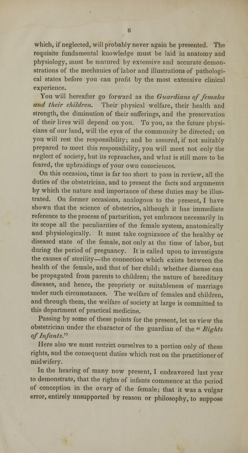 which, if neglected, will probably never again be presented. The requisite fundamental knowledge must be laid in anatomy and physiology, must be matured by extensive and accurate demon- strations of the mechanics of labor and illustrations of pathologi- cal states before you can profit by the most extensive clinical experience. You will hereafter go forward as the Guardians of females and their children. Their physical welfare, their health and strength, the diminution of their sufferings, and the preservation of their lives will depend on you. To you, as the future physi- cians of our land, will the eyes of the community be directed; on you will rest the responsibility; and be assured, if not suitably prepared to meet this responsibility, you will meet not only the neglect of society, but its reproaches, and what is still more to be feared, the upbraidings of your own consciences. On this occasion, time is far too short to pass in review, all the duties of the obstetrician, and to present the facts and arguments by which the nature and importance of these duties may be illus- trated. On former occasions, analogous to the present, I have shown that the science of obstetrics, although it has immediate reference to the process of parturition, yet embraces necessarily in its scope all the peculiarities of the female system, anatomically and physiologically. It must take cognizance of the healthy or diseased state of the female, not only at the time of labor, but during the period of pregnancy. It is called upon to investigate the causes of sterility—the connection which exists between the health of the female, and that of her child; whether disease can be propagated from parents to children; the nature of hereditary diseases, and hence, the propriety or suitableness of marriage under such circumstances. The welfare of females and children, and through them, the welfare of society at large is committed to this department of practical medicine. Passing by some of these points for the present, let us view the obstetrician under the character of the guardian of the « Bights of Infants. Here also we must restrict ourselves to a portion only of these rights, and the consequent duties which rest on the practitioner of midwifery. In the hearing of many now present, I endeavored last year to demonstrate, that the rights of infants commence at the period of conception in the ovary of the female; that it was a vulgar error, entirely unsupported by reason or philosophy, to suppose