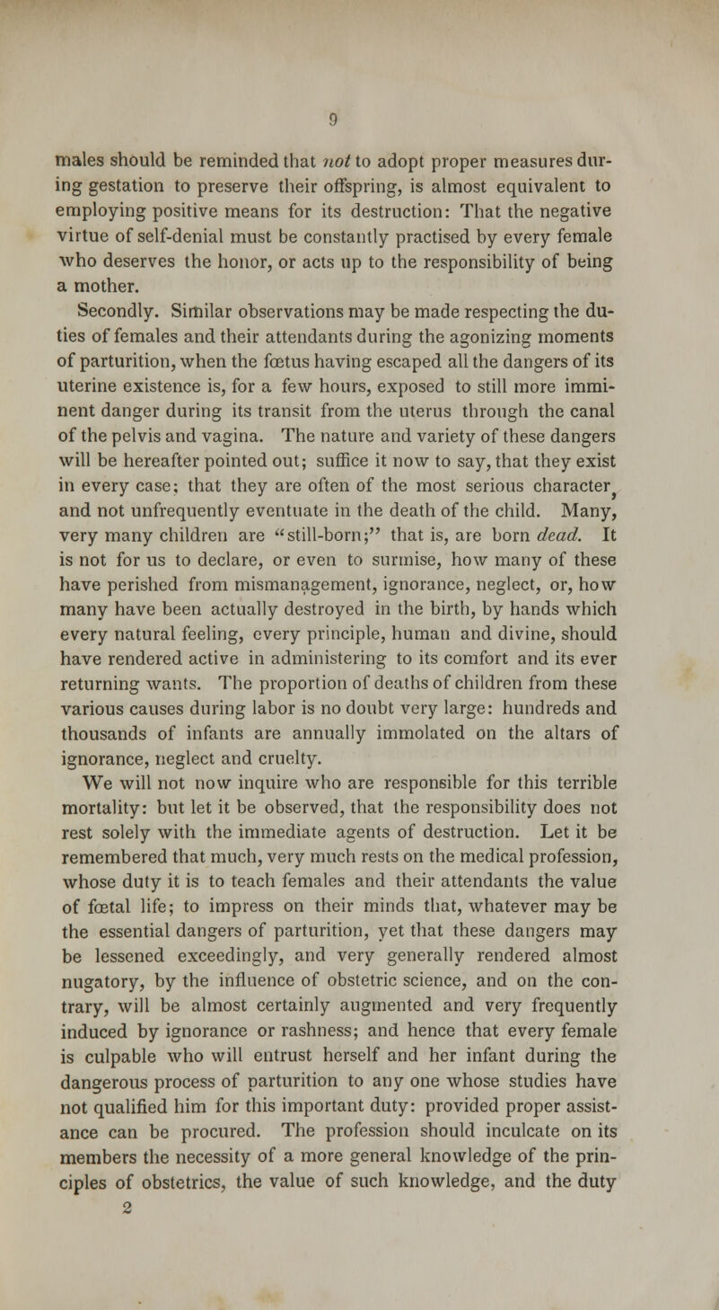 males should be reminded that not to adopt proper measures dur- ing gestation to preserve their offspring, is almost equivalent to employing positive means for its destruction: That the negative virtue of self-denial must be constantly practised by every female who deserves the honor, or acts up to the responsibility of being a mother. Secondly. Similar observations may be made respecting the du- ties of females and their attendants during the agonizing moments of parturition, when the foetus having escaped all the dangers of its uterine existence is, for a few hours, exposed to still more immi- nent danger during its transit from the uterus through the canal of the pelvis and vagina. The nature and variety of these dangers will be hereafter pointed out; suffice it now to say, that they exist in every case; that they are often of the most serious character and not unfrequently eventuate in the death of the child. Many, very many children are still-born; that is, are born dead. It is not for us to declare, or even to surmise, how many of these have perished from mismanagement, ignorance, neglect, or, how many have been actually destroyed in the birth, by hands which every natural feeling, every principle, human and divine, should have rendered active in administering to its comfort and its ever returning wants. The proportion of deaths of children from these various causes during labor is no doubt very large: hundreds and thousands of infants are annually immolated on the altars of ignorance, neglect and cruelty. We will not now inquire who are responsible for this terrible mortality: but let it be observed, that the responsibility does not rest solely with the immediate agents of destruction. Let it be remembered that much, very much rests on the medical profession, whose duty it is to teach females and their attendants the value of foetal life; to impress on their minds that, whatever may be the essential dangers of parturition, yet that these dangers may be lessened exceedingly, and very generally rendered almost nugatory, by the influence of obstetric science, and on the con- trary, will be almost certainly augmented and very frequently induced by ignorance or rashness; and hence that every female is culpable who will entrust herself and her infant during the dangerous process of parturition to any one whose studies have not qualified him for this important duty: provided proper assist- ance can be procured. The profession should inculcate on its members the necessity of a more general knowledge of the prin- ciples of obstetrics, the value of such knowledge, and the duty 2