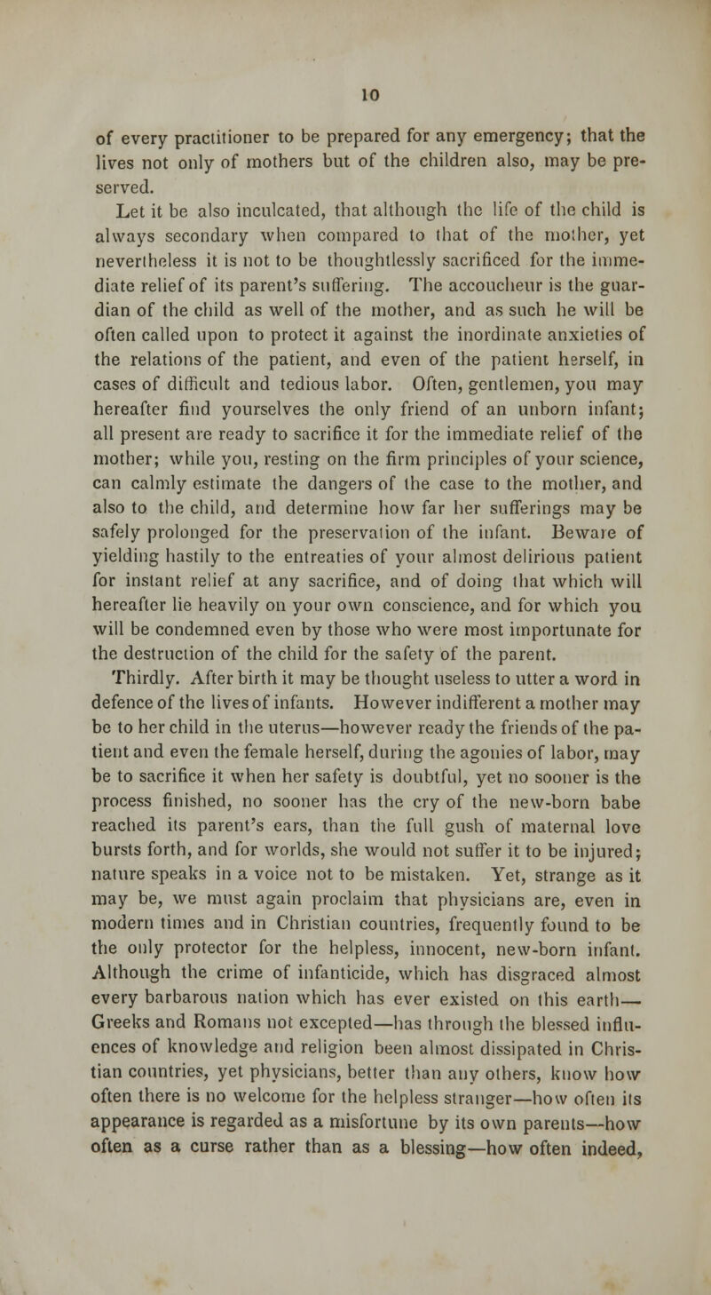 of every practitioner to be prepared for any emergency; that the lives not only of mothers but of the children also, may be pre- served. Let it be also inculcated, that although the life of the child is always secondary when compared to that of the mother, yet nevertheless it is not to be thoughtlessly sacrificed for the imme- diate relief of its parent's suffering. The accoucheur is the guar- dian of the child as well of the mother, and as such he will be often called upon to protect it against the inordinate anxieties of the relations of the patient, and even of the patient herself, in cases of difficult and tedious labor. Often, gentlemen, you may hereafter find yourselves the only friend of an unborn infant; all present are ready to sacrifice it for the immediate relief of the mother; while you, resting on the firm principles of your science, can calmly estimate the dangers of the case to the mother, and also to the child, and determine how far her sufferings may be safely prolonged for the preservation of the infant. Beware of yielding hastily to the entreaties of your almost delirious patient for instant relief at any sacrifice, and of doing that which will hereafter lie heavily on your own conscience, and for which you will be condemned even by those who were most importunate for the destruction of the child for the safety of the parent. Thirdly. After birth it may be thought useless to utter a word in defence of the lives of infants. However indifferent a mother may be to her child in the uterus—however ready the friends of the pa- tient and even the female herself, during the agonies of labor, may be to sacrifice it when her safety is doubtful, yet no sooner is the process finished, no sooner has the cry of the new-bom babe reached its parent's ears, than the full gush of maternal love bursts forth, and for worlds, she would not suffer it to be injured; nature speaks in a voice not to be mistaken. Yet, strange as it may be, we must again proclaim that physicians are, even in modem times and in Christian countries, frequently found to be the only protector for the helpless, innocent, new-born infant. Although the crime of infanticide, which has disgraced almost every barbarous nation which has ever existed on this earth— Greeks and Romans not excepted—has through the blessed influ- ences of knowledge and religion been almost dissipated in Chris- tian countries, yet physicians, better than any others, know how often there is no welcome for the helpless stranger—how often its appearance is regarded as a misfortune by its own parents—how often as a curse rather than as a blessing—how often indeed,