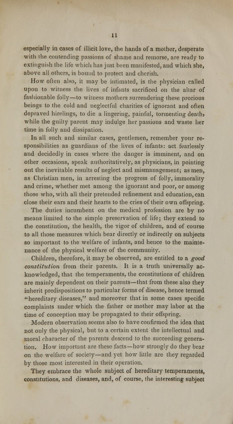 especially in cases of illicit love, the hands of a mother, desperate with the contending passions of shame and remorse, are ready to extinguish the life which has just been manifested, and which she, above all others, is bound to protect and cherish. How often also, it may be intimated, is the physician called upon to witness the lives of infants sacrificed on the altar of fashionable folly—to witness mothers surrendering these precious beings to the cold and neglectful charities of ignorant and often depraved hirelings, to die a lingering, painful, tormenting death? while the guilty parent may indulge her passions and waste her time in folly and dissipation. In all such and similar cases, gentlemen, remember your re- sponsibilities as guardians of the lives of infants: act fearlessly and decidedly in cases where the danger is imminent, and on other occasions, speak authoritatively, as physicians, in pointing out the inevitable results of neglect and mismanagement; as men, as Christian men, in arresting the progress of folly, immorality and crime, whether met among the ignorant and poor, or among those who, with all their pretended refinement and education, can close their ears and their hearts to the cries of their own offspring. The duties incumbent on the medical profession are by no means limited to the simple preservation of life; they extend to the constitution, the health, the vigor of children, and of course to all those measures which bear directly or indirectly on subjects so important to the welfare of infants, and hence to the mainte- nance of the physical welfare of the community. Children, therefore, it may be observed, are entitled to a good constitution from their parents. It is a truth universally ac- knowledged, that the temperaments, the constitutions of children are mainly dependent on their parents—that from these also they inherit predispositions to particular forms of disease, hence termed hereditary diseases, and moreover that in some cases specific complaints under which the father or mother may labor at the time of conception may be propagated to their offspring. Modern observation seems also to have confirmed the idea that not only the physical, but to a certain extent the intellectual and moral character of the parents descend to the succeeding genera- tion. How important are these facts—how strongly do they bear on the welfare of society—and yet how little are they regarded by those most interested in their operation. They embrace the whole subject of hereditary temperaments, constitutions, and diseases, and, of course, the interesting subject