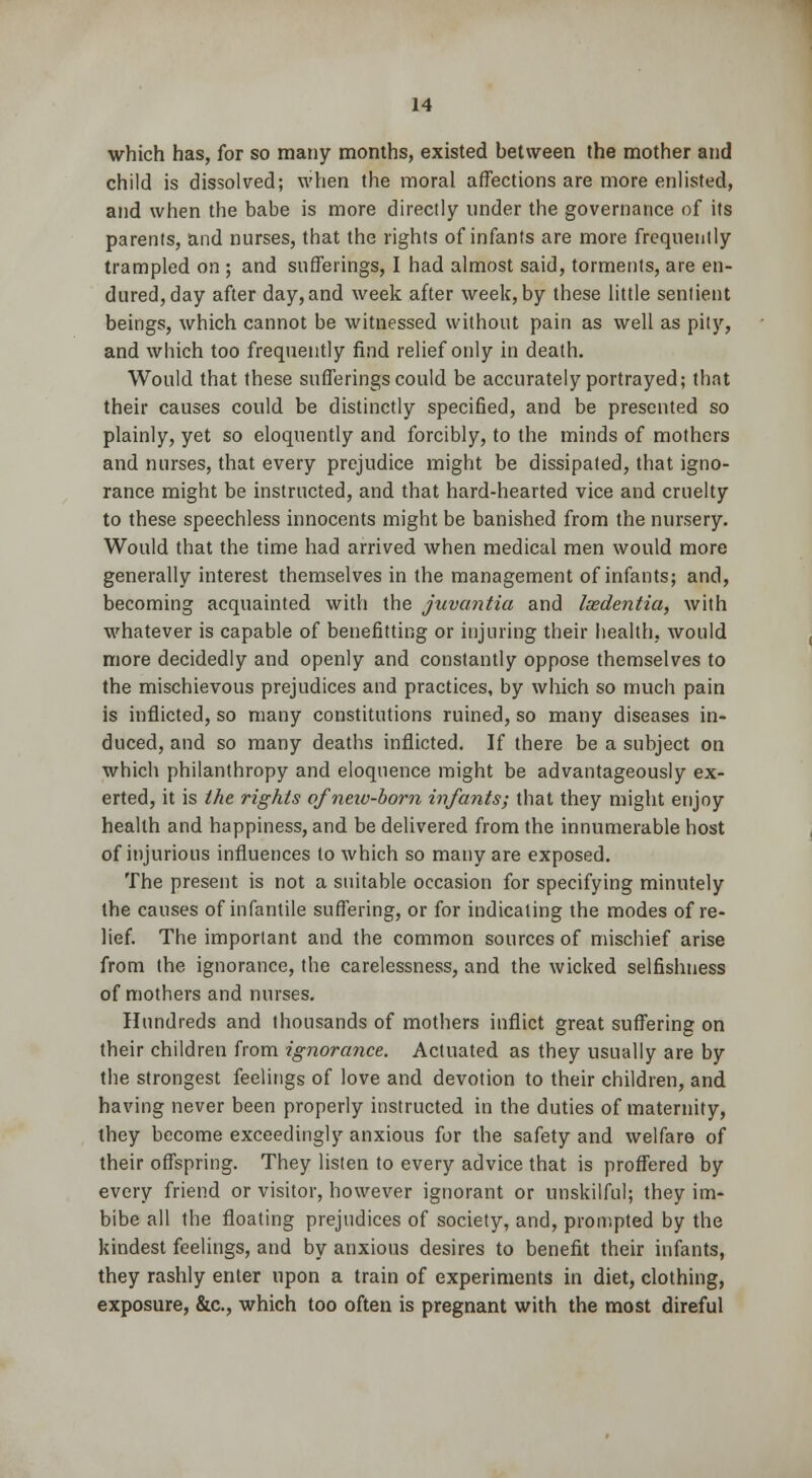 which has, for so many months, existed between the mother and child is dissolved; when the moral affections are more enlisted, and when the babe is more directly under the governance of its parents, and nurses, that the rights of infants are more frequently trampled on ; and sufferings, I had almost said, torments, are en- dured, day after day,and week after week, by these little sentient beings, which cannot be witnessed without pain as well as pity, and which too frequently find relief only in death. Would that these sufferings could be accurately portrayed; that their causes could be distinctly specified, and be presented so plainly, yet so eloquently and forcibly, to the minds of mothers and nurses, that every prejudice might be dissipated, that igno- rance might be instructed, and that hard-hearted vice and cruelty to these speechless innocents might be banished from the nursery. Would that the time had arrived when medical men would more generally interest themselves in the management of infants; and, becoming acquainted with the juvantia and Isedentia, with whatever is capable of benefitting or injuring their health, would more decidedly and openly and constantly oppose themselves to the mischievous prejudices and practices, by which so much pain is inflicted, so many constitutions ruined, so many diseases in- duced, and so many deaths inflicted. If there be a subject on which philanthropy and eloquence might be advantageously ex- erted, it is the rights of new-born infants; that they might enjoy health and happiness, and be delivered from the innumerable host of injurious influences to which so many are exposed. The present is not a suitable occasion for specifying minutely the causes of infantile suffering, or for indicating the modes of re- lief. The important and the common sources of mischief arise from the ignorance, the carelessness, and the wicked selfishness of mothers and nurses. Hundreds and thousands of mothers inflict great suffering on their children from ignorance. Actuated as they usually are by the strongest feelings of love and devotion to their children, and having never been properly instructed in the duties of maternity, they become exceedingly anxious for the safety and welfare of their offspring. They listen to every advice that is proffered by every friend or visitor, however ignorant or unskilful; they im- bibe all the floating prejudices of society, and, prompted by the kindest feelings, and by anxious desires to benefit their infants, they rashly enter upon a train of experiments in diet, clothing, exposure, &c, which too often is pregnant with the most direful