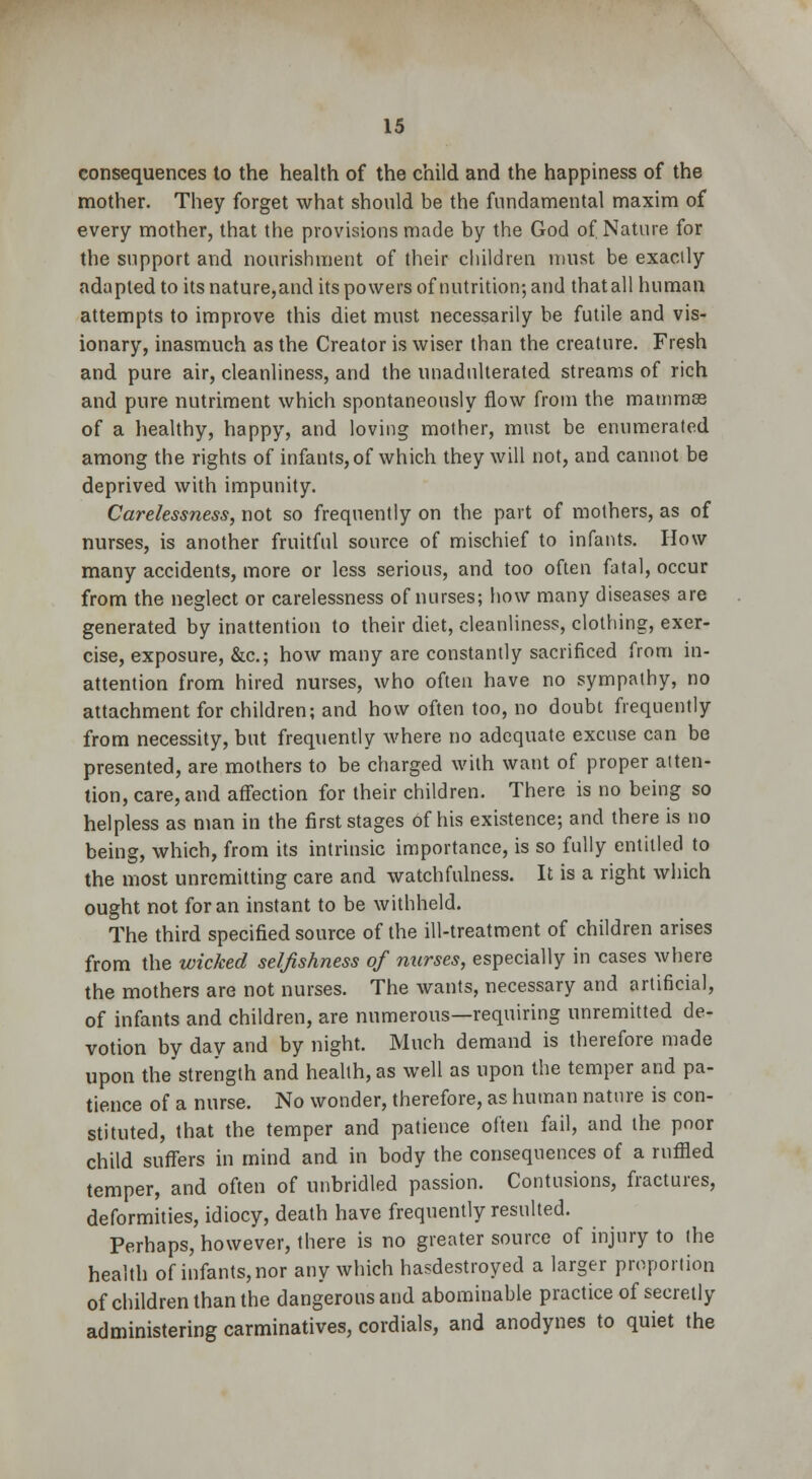 consequences to the health of the child and the happiness of the mother. They forget what should be the fundamental maxim of every mother, that the provisions made by the God of Nature for the support and nourishment of their children must be exactly adapted to its nature,and its powers of nutrition; and that all human attempts to improve this diet must necessarily be futile and vis- ionary, inasmuch as the Creator is wiser than the creature. Fresh and pure air, cleanliness, and the unadulterated streams of rich and pure nutriment which spontaneously flow from the mammas of a healthy, happy, and loving mother, must be enumerated among the rights of infants, of which they will not, and cannot be deprived with impunity. Carelessness, not so frequently on the part of mothers, as of nurses, is another fruitful source of mischief to infants. How many accidents, more or less serious, and too often fatal, occur from the neglect or carelessness of nurses; how many diseases are generated by inattention to their diet, cleanliness, clothing, exer- cise, exposure, &c; how many are constantly sacrificed from in- attention from hired nurses, who often have no sympathy, no attachment for children; and how often too, no doubt frequently from necessity, but frequently where no adequate excuse can be presented, are mothers to be charged with want of proper atten- tion, care, and affection for their children. There is no being so helpless as man in the first stages of his existence; and there is no being, which, from its intrinsic importance, is so fully entitled to the most unremitting care and watchfulness. It is a right which ought not for an instant to be withheld. The third specified source of the ill-treatment of children arises from the wicked selfishness of nurses, especially in cases where the mothers are not nurses. The wants, necessary and artificial, of infants and children, are numerous—requiring unremitted de- votion by day and by night. Much demand is therefore made upon the strength and health, as well as upon the temper and pa- tience of a nurse. No wonder, therefore, as human nature is con- stituted, that the temper and patience often fail, and the poor child suffers in mind and in body the consequences of a ruffled temper, and often of unbridled passion. Contusions, fractures, deformities, idiocy, death have frequently resulted. Perhaps, however, there is no greater source of injury to the health of infants, nor any which hasdestroyed a larger proportion of children than the dangerous and abominable practice of secretly administering carminatives, cordials, and anodynes to quiet the