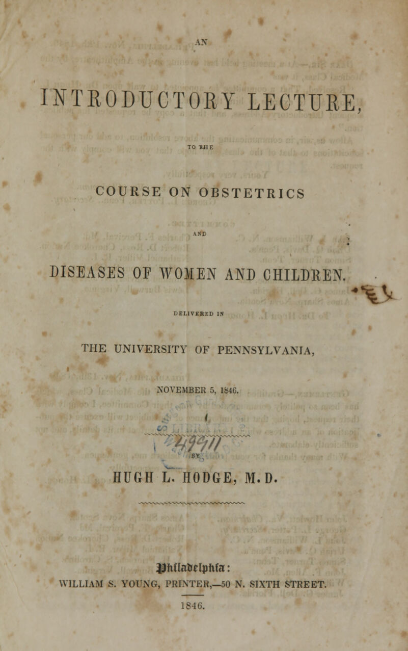 AN INTRODUCTORY LECTURE, COURSE ON OBSTETRICS DISEASES OF WOMEN AND CHILDREN. DELIVERED IN THE UNIVERSITY OF PENNSYLVANIA. NOVEMBER 5, 1046. SY HUGH L. HODGE, M. D. ^hflnUdphfa: WILLIAM S. YOUNG, PRINTER,—50 N. SIXTH STREET. 1S46.