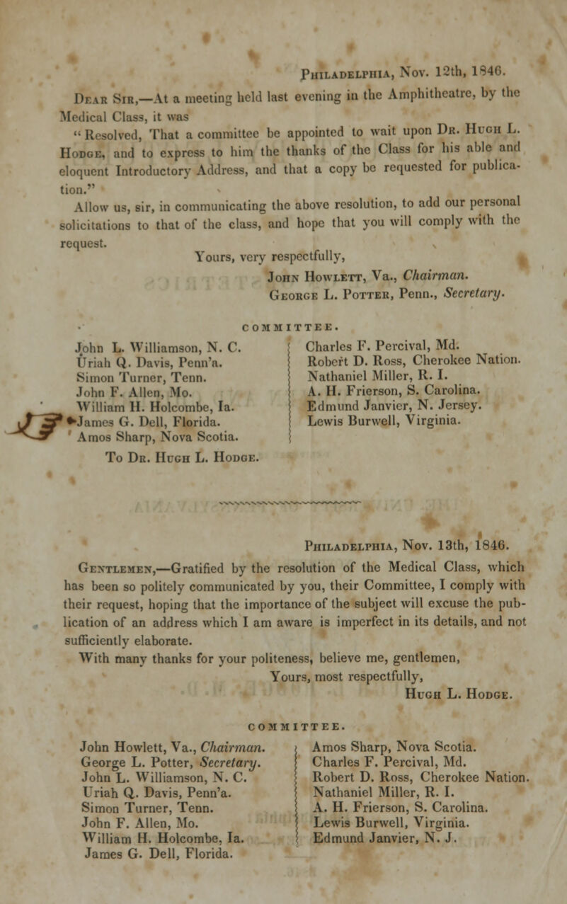 Philadelphia, Nov. 12th, 1S46. 1), AR sir,—At a meeting held last evening in the Amphitheatre, by the Medical Class, it was Resolved, That a committee be appointed to wait upon Dr. Hugh L. Hodoe, and to express to him the thanks of the Class for his able and eloquent Introductory Address, and that a copy be requested for publica- tion. Allow us, sir, in communicating the above resolution, to add our personal solicitations to that of the class, and hope that you will comply with the request. Yours, very respectfully, John Howlett, Va., Chairman. George L. Potter, Penn., Secretary. COMMITTEE, ^F John L. Williamson, N. ('. Uriah Q. Davis, Penn'a. Simon Turner, Tenn. John P. Allen, Mo. William H. Holcombe, la. *Jam<>s (!. Dell, Plorida. Amos Sharp, Nova Scotia. To Dr. Hugh L. Hodoe. Charles F. Percival, Md. Robert D. Ross, Cherokee Nation. Nathaniel Miller, R. I. A. II. Frierson, S. Carolina. Edmund Janvier, N. Jersey. Lewis Burwell, Virginia. Philadelphia, Nov. 13th, 1846. Gentlemen,—Gratified by the resolution of the Medical Class, which has been so politely communicated by you, their Committee, I comply with their request, hoping that the importance of the subject will excuse the pub- lication of an address which I am aware is imperfect in its details, and not sufficiently elaborate. With many thanks for your politeness, believe me, gentlemen, Yours, most respectfully, Hugh L. Hodge. COMMITTEE. John Howlett, Va., Chairman. George L. Potter, Secretary. John L. Williamson, N. C. Uriah Q. Davis, Penn'a. Simon Turner, Tenn. John F. Allen, Mo. W7illiam H. Holcombe, la. James G. Dell, Florida. Amos Sharp, Nova Scotia. Charles F. Percival, Md. Robert D. Ross, Cherokee Nation. Nathaniel Miller, R. I. A. H. Frierson, S. Carolina. Lewis Burwell, Virginia. Edmund Janvier, N. J.