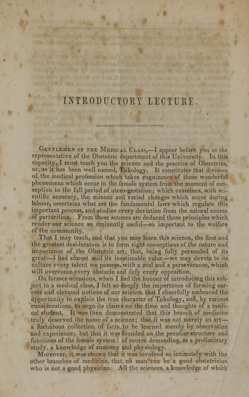 Gentlemen of the Medical Class,—I appear before you as the representative of the Obstetric department of this University. In this capacity, I must teach you the science and the practice of Obstetrics, or, as it has been well named, Tokology. It constitutes that division of the medical profession which takes cognizance of those wonderful phenomena which occur in the female system from the moment of con- ception to the full period of utero-gestation; which examines, with sci- entific accuracy, the minute and varied changes which occur during labour, ascertains what are the fundamental laws which regulate this important process, and studies every deviation from the natural course of parturition. From these sources are deduced those principles which render our science so eminently useful—so important to the welfare of the community. That I may teach, and that you may learn this science, the first and the greatest desideratum is to form right conceptions of the nature and importance of the Obstetric art; that, being fully persuaded of its great—I had almost said its inestimable value—we may devote to its culture every talent we possess, with a zeal and a perseverance, which will overcome every obstacle and defy every opposition. On former occasions, when I had the honour of introducing this sub- ject to a medical class, I felt so deeply the importance of forming cor- rect and elevated notions of our science, that I cheerfully embraced the opportunity to explain the true character of Tokology, and, by various considerations, to urge its claims on the time and thoughts of a medi- cal student. It was then demonstrated that this branch of medicine truly deserved the name of a science; that it was not merely an art— a fortuitous collection of facts, to be learned merely by observation and experience; but that it was founded on the peculiar structure and functions of the female system : of course demanding, as a preliminary stiulv, a knowledge of anatomy and physiology. Moreover, it was shown that it was involved so intimately with the other branches of medicine, that no man can be a good obstetrician who is not a good physician. All the sciences, a knowledge of which