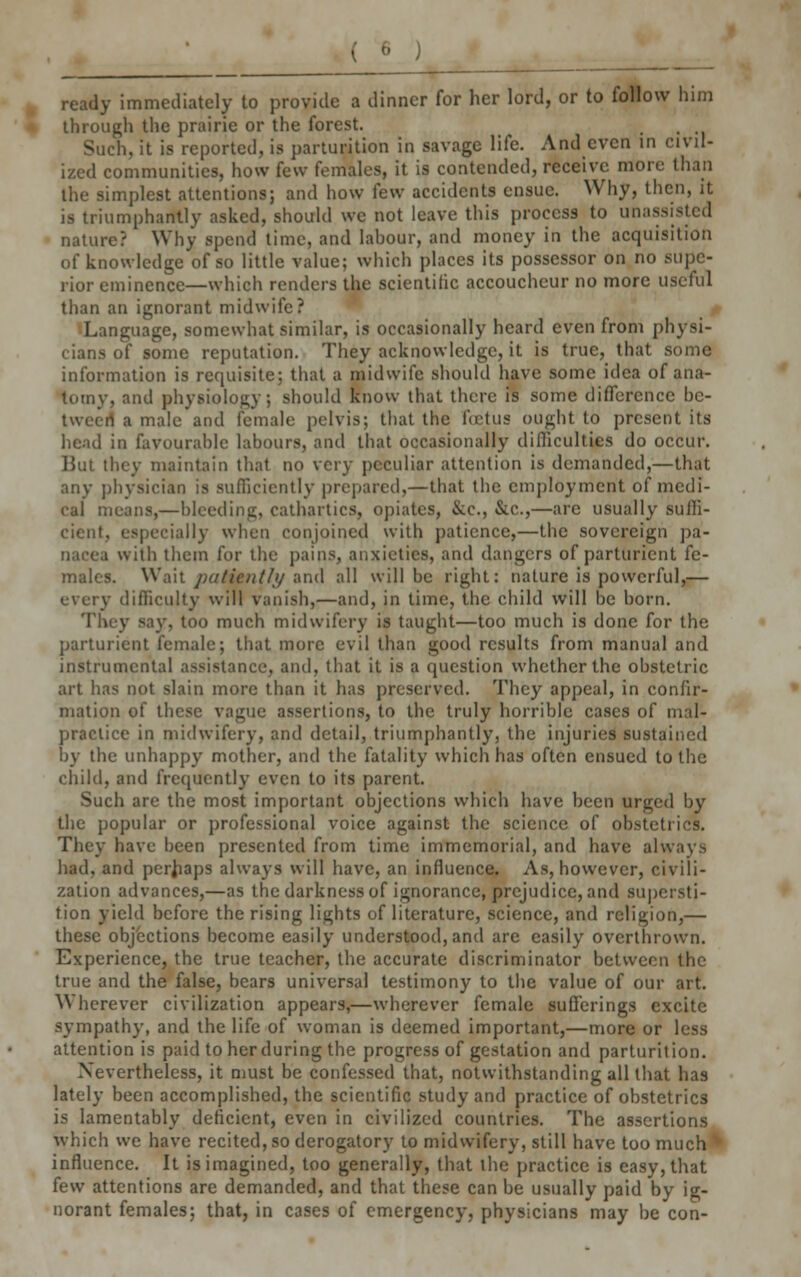 L!_L __ ready immediately to provide a dinner for her lord, or to follow him through the prairie or the forest. . Such, it is reported, is parturition in savage life. And even in civil- ized communities, how few females, it is contended, receive more than the simplest attentions; and how few accidents ensue. Why, then, it is triumphantly asked, should we not leave this process to unassisted nature? Why spend time, and labour, and money in the acquisition of knowledge of so little value; which places its possessor on no .supe- rior eminence—which renders the scientific accoucheur no more useful than an ignorant midwife? Language, somewhat similar, is occasionally heard even from physi- cians of some reputation. They acknowledge, it is true, that some information is requisite; that a midwife should have some idea of ana- tomy, and physiology; should know that there is some difference be- tween a male and female pelvis; that the fcetua ought to present its head in favourable labours, and that occasionally difficulties do occur. But they maintain that no very peculiar attention is demanded,—that any physician is sufficiently prepared,—that the employment of medi- cal means,—bleeding, cathartics, opiates, &c, &c,—are usually suffi- cient, especially when conjoined with patience,—the sovereign pa- nacea with them for the pains, anxieties, and dangers of parturient fe- males. Wait patiently and all will be right: nature is powerful,— :y difficulty will vanish,—and, in time, the child will be born. They say, too much midwifery is taught—too much is done for the parturient female; that more evil than good results from manual and instrumental assistance, and, that it is a question whether the obstetric art has not slain more than it has preserved. They appeal, in confir- mation of these vague assertions, to the truly horrible cases of mal- practice in midwifery, and detail, triumphantly, the injuries sustained by the unhappy mother, and the fatality which has often ensued to the child, and frequently even to its parent. Such are the most important objections which have been urged by the popular or professional voice against the science of obstetrics. They have been presented from time immemorial, and have always had, and perhaps always will have, an influence. As, however, civili- zation advances,—as the darkness of ignorance, prejudice, and supersti- tion yield before the rising lights of literature, science, and religion,— these objections become easily understood, and are easily overthrown. Experience, the true teacher, the accurate discriminator between the true and the false, bears universal testimony to the value of our art. V\ herever civilization appears,—wherever female sufferings excite sympathy, and the life of woman is deemed important,—more or less attention is paid to her during the progress of gestation and parturition. Nevertheless, it must be confessed that, notwithstanding all that has lately been accomplished, the scientific study and practice of obstetrics is lamentably deficient, even in civilized countries. The assertions which we have recited, so derogatory to midwifery, still have too much influence. It is imagined, too generally, that the practice is easy, that few attentions are demanded, and that these can be usually paid by ig- norant females; that, in cases of emergency, physicians may be con-