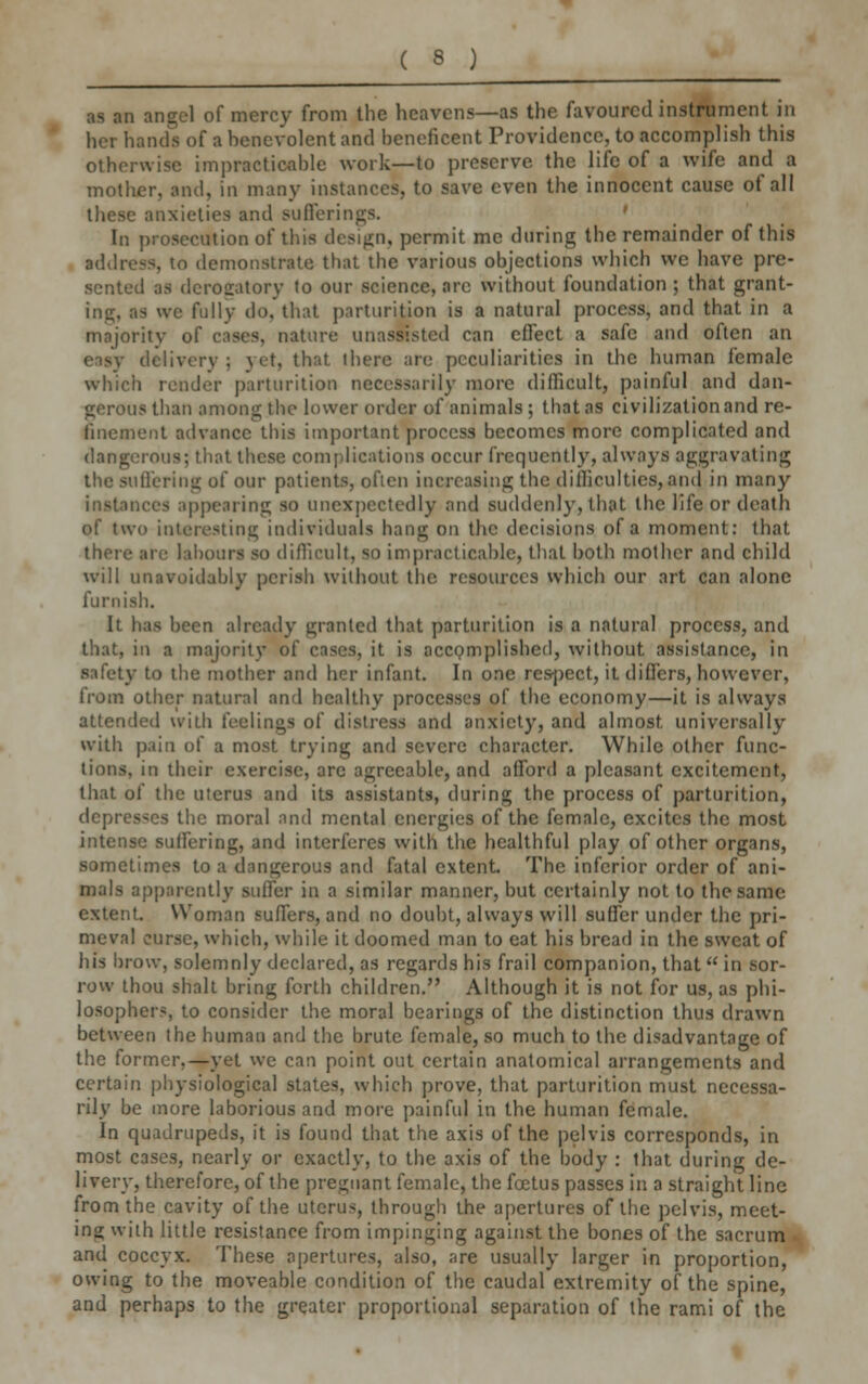 as an angel of mercy from the heavens—as the favoured instrument in her hands of a benevolent and beneficent Providence, to accomplish this otherwise impracticable work—to preserve the life of a wife and a mother, and, in many instances, to save even the innocent cause of all these anxieties and sufierii . In prosecution of this design, permit me during the remainder of this address, to demonstrate that the various objections which we have pre- sented as derogatory to our science, arc without foundation ; that grant- ing, as we fully do, that parturition is a natural process, and that in a majority of cases, nature unassisted can effect a safe and often an iy delivery 5 yet, that there are peculiarities in the human female which render parturition necessarily more difficult, painful and dan- nis than among the lower order of animals ; that as civilization and re- finement advance this important process becomes more complicated and dangerous; that these complications occur frequently, always aggravating the suffering of our patients, often increasing the difficulties, and in many instances appearing so unexpectedly and suddenly, that the life or death of two interesting individuals hang on the decisions of a moment: that there are labour! so difficult, so impracticable, that both mother and child will unavoidably perish without the resources which our art can alone furnish. It has been already granted that parturition is a natural process, and that, in a majority of cases, it is accomplished, without assistance, in safety to the mother and her infant. In one respect, it differs, however, from other natural and healthy processes of the economy—it is always attended with feelings of distress and anxiety, and almost, universally with pain of a most trying and severe character. While other func- tions, in their exercise, are agreeable, and afford a pleasant excitement, that of the uterus and its assistants, during the process of parturition, depresses the moral and mental energies of the female, excites the most intense suffering, and interferes with the healthful play of other organs, sometimes to a dangerous and fatal extent. The inferior order of ani- mals apparently suffer in a similar manner, but certainly not to the same extent. Woman suffers, and no doubt, always will suffer under the pri- meval curse, which, while it doomed man to eat his bread in the sweat of his brow, solemnly declared, as regards his frail companion, that  in sor- row thou shalt bring forth children. Although it is not for us, as phi- losophers, to consider the moral bearings of the distinction thus drawn between the human and the brute female, so much to the disadvantage of the former,—yet we can point out certain anatomical arrangements and certain physiological states, which prove, that parturition must necessa- rily be more laborious and more painful in the human female. In quadrupeds, it is found that the axis of the pelvis corresponds, in most cases, nearly or exactly, to the axis of the body : that during de- livery, therefore, of the pregnant female, the foetus passes in a straight line from the cavity of the uterus, through the apertures of the pelvis, meet- ing with little resistance from impinging against the bones of the sacrum and coccyx. These apertures, also, are usually larger in proportion, owing to the moveable condition of the caudal extremity of the spine, and perhaps to the greater proportional separation of the rami of the