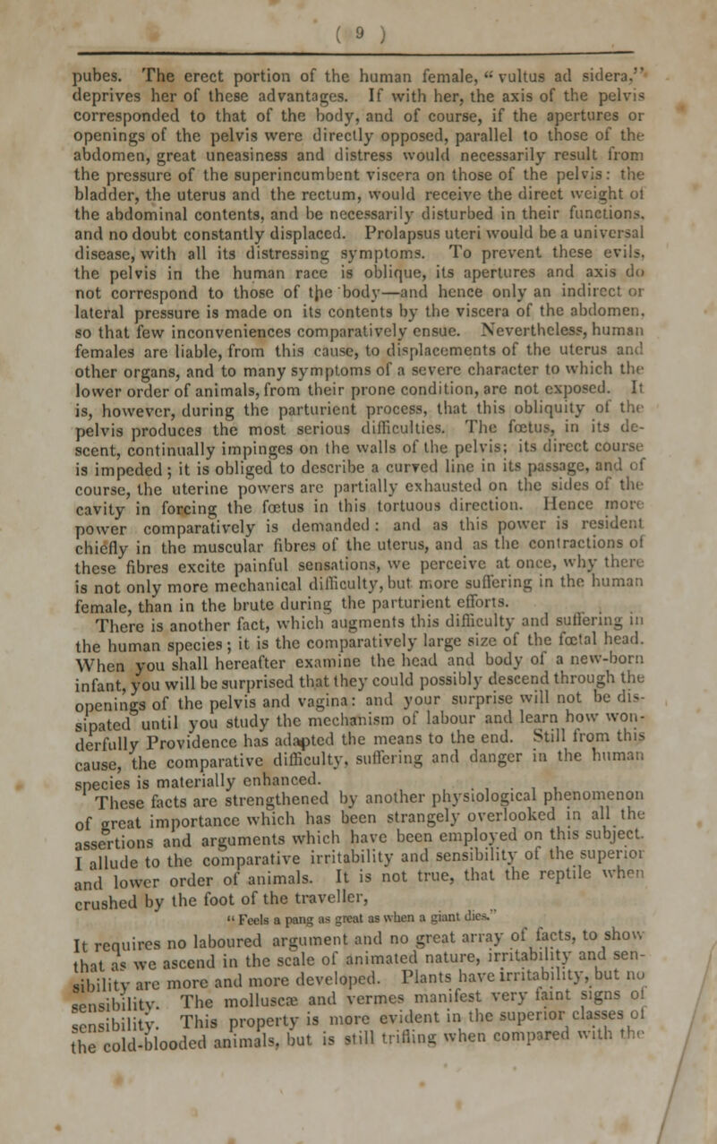 _5_ pubes. The erect portion of the human female,  vultus ad sidera.' deprives her of these advantages. If with her, the axis of the pelvis corresponded to that of the body, and of course, if the apertures or openings of the pelvis were directly opposed, parallel to those of the abdomen, great uneasiness and distress would necessarily result from the pressure of the superincumbent viscera on those of the pelvis: the bladder, the uterus and the rectum, would receive the direct weight ot the abdominal contents, and be necessarily disturbed in their functions, and no doubt constantly displaced. Prolapsus uteri would be a universal disease, with all its distressing symptoms. To prevent these evils, the pelvis in the human race is oblique, its apertures and axis do not correspond to those of the body—and hence only an indirect or lateral pressure is made on its contents by the viscera of the abdomen, so that few inconveniences comparatively ensue. Nevertheless, human females are liable, from this cause, to displacements of the uterus and other organs, and to many symptoms of a severe character to which the lower order of animals, from their prone condition, are not exposed. It is, however, during the parturient process, that this obliquity of the pelvis produces the most serious difficulties. The foetus, in its de- scent, continually impinges on the walls of the pelvis; its direct course is impeded; it is obliged to describe a curved line in its passage, and of course, the uterine powers are partially exhausted on the sides of the cavity in forcing the foetus in this tortuous direction. Hence more power comparatively is demanded : and as this power is resident chiefly in the muscular fibres of the uterus, and as the contractions of these fibres excite painful sensations, we perceive at once, why there- is not only more mechanical difficulty,but more suffering in the human female, than in the brute during the parturient efforts. There is another fact, which augments this difficulty and suffering in the human species; it is the comparatively large size of the foetal head. When you shall hereafter examine the head and body of a new-born infant, you will be surprised that they could possibly descend through the openings of the pelvis and vagina: and your surprise will not be dis- sipated until you study the mechanism of labour and learn how won- derfully Providence has adapted the means to the end. Still from this cause, the comparative difficulty, suffering and danger in the human species is materially enhanced. These facts are strengthened by another physiological phenomenon of great importance which has been strangely overlooked in all the assertions and arguments which have been employed on this subject. I allude to the comparative irritability and sensibility of the superior and lower order of animals. It is not true, that the reptile when crushed by the foot of the traveller,  Feels a pang as great as when a giant dies-' It requires no laboured argument and no great array of facts, to show thit as we ascend in the scale of animated nature, irritability and sen- sibility are more and more developed. Plants have irritability, but no ppnsibilitv. The molluscs and vermes manifest very taint signs ol sensibility. This property is more evident in the superior classes oi the cold-blooded animals, but is still trifling when compared with the