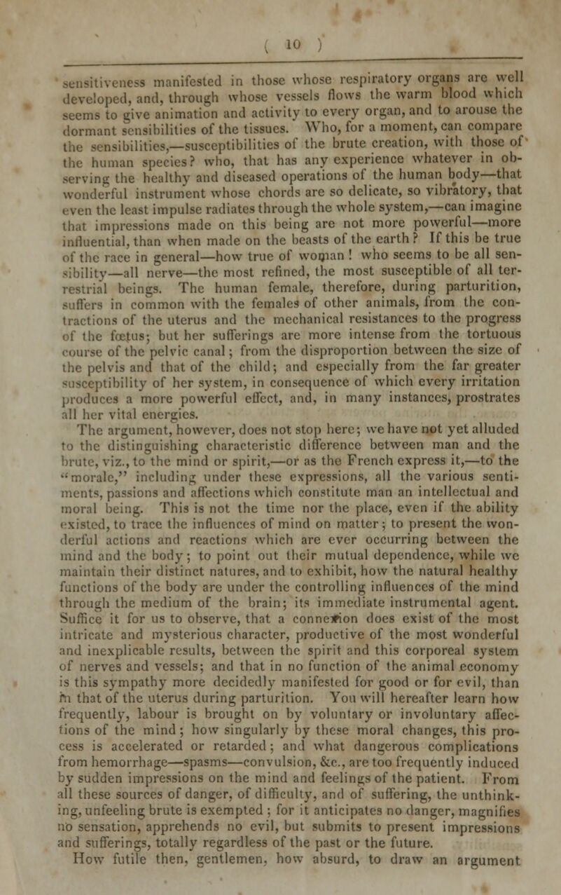 sensitiveness manifested in those whose respiratory organs are well loped, and, through whose vessels flows the warm blood which seems to give animation and activity to every organ, and to arouse the dormant sensibilities of the tissues. Who, for a moment, can compare nsibilities,—susceptibilities of the brute creation, with those of the human species? who, that has any experience whatever in ob- serving the healthy and diseased operations of the human body—that wonderful instrument whose chords are so delicate, so vibratory, that even the least impulse radiates through the whole system,—can imagine that impressions made on this being are not more powerful—more influential, than when made on the beasts of the earth ? If this be true of the race in general—how true of woman ! who seems to be all sen- sibility—all nerve—the most refined, the most susceptible of all ter- restrial beings. The human female, therefore, during parturition, suffers in common with the fcmalc9 of other animals, from the con- tractions of the uterus and the mechanical resistances to the progress of the foetus; but her sufferings are more intense from the tortuous course of the pelvic canal; from the disproportion between the size of the pelvis and that of the child; and especially from the far greater susceptibility of her system, in consequence of which every irritation produces a more powerful effect, and, in many instances, prostrates all her vital energies. The argument, however, does not stop here; we have not yet alluded to the distinguishing characteristic difference between man and the brute, viz., to the mind or spirit,—or as the French express it,—to the 'morale, Including under these expressions, all the various senti- ments, passions and affections which constitute man an intellectual and moral being. This is not the time nor the place, even if the ability existed, to trace the influences of mind on matter; to present the won- derful actions and reactions which are ever occurring between the mind and the body; to point out their mutual dependence, while we maintain their distinct natures, and to exhibit, how the natural healthy functions of the body are under the controlling influences of the mind through the medium of the brain; its immediate instrumental agent. Suffice it for us to observe, that a connexion does exist of the most intricate and mysterious character, productive of the most wonderful and inexplicable results, between the spirit and this corporeal system of nerves and vessels; and that in no function of the animal economy is this sympathy more decidedly manifested for good or for evil, than m that of the uterus during parturition. You will hereafter learn how frequently, labour is brought on by voluntary or involuntary affec- tions of the mind; how singularly by these moral changes, this pro- cess is accelerated or retarded; and what dangerous complications from hemorrhage—spasms—convulsion, &c, are too frequently induced by sudden impressions on the mind and feelings of the patient. From all these sources of danger, of difficulty, and of suffering, the unthink- ing, unfeeling brute is exempted ; for it anticipates no danger, magnifies no sensation, apprehends no evil, but submits to present impressions and sufferings, totally regardless of the past or the future. How futile then, gentlemen, how absurd, to draw an argument